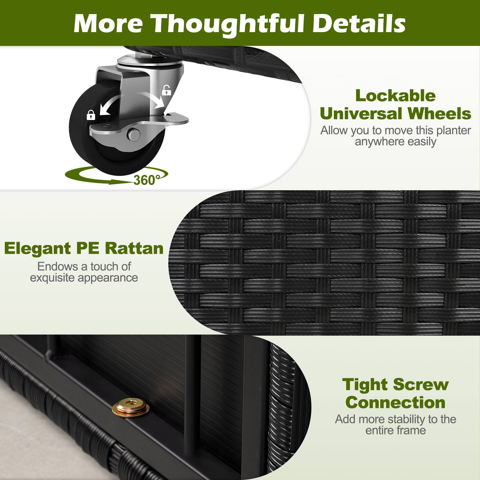 More Thoughtful Details

Lockable Universal Wheels Allow you to move this planter anywhere easily

Elegant PE Rattan Endows a touch of exquisite appearance

Tight Screw Connection Add more stability to the entire frame