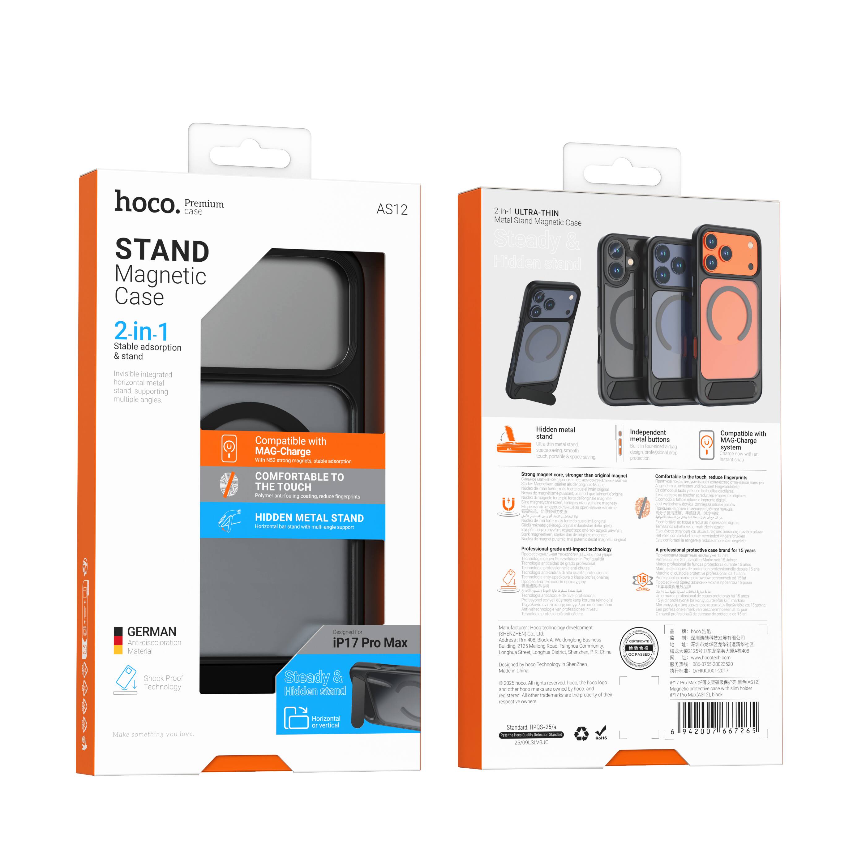 hoco. Premium CASE  
AS12  

STAND Magnetic Case  
2-in-1  
Stable adsorption & stand  
ULTRA-THIN  
Invisible integrated horizontal metal stand supporting multiple angles  

Compatible with MAG-Charge  
COMFORTABLE TO THE TOUCH  
Hidden metal stand  
GERMAN Anti-discoloration Material  
Shock Proof Technology  

iP17 Pro Max  
Steady & Hidden stand for horizontal or vertical  

Hidden metal  
Independent  
Compatible with MAG-Charge  

2-in-1 ULTRA-THIN  
Metal Stand Magnetic Case  
Hidden metal stand  
Independent metal buttons  
Comfortable to the touch, visible fingerprints  

Professional grade and impact technology  
A professional protection case for 11 years  

Make something you love.  

Manufactured by: Hoco Technology Development Co., Ltd.  
Address: 666, Block 1, Shenzhen, Guangdong, China  
Made in China  

Standard HP05-254  

6 49207 06676 263