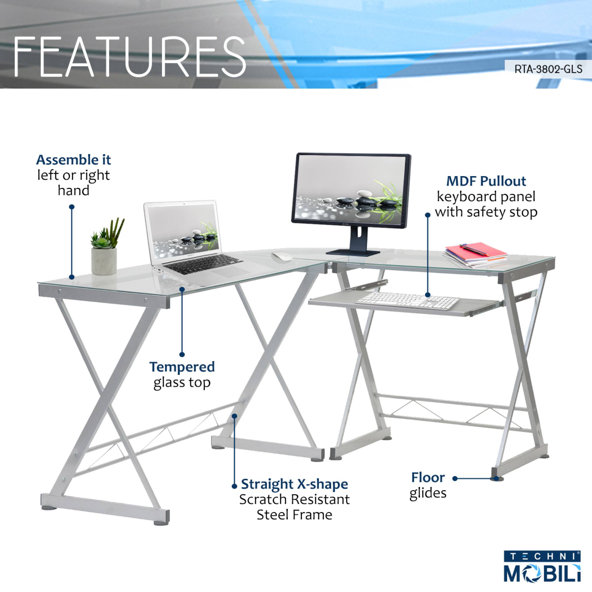 **FEATURES**

- Assemble it left or right hand
- MDF Pullout keyboard panel with safety stop
- Tempered glass top
- Straight X-shape Scratch Resistant Steel Frame
- Floor glides

**RTA-3802-GLS**

**TECHNI MOBILI**