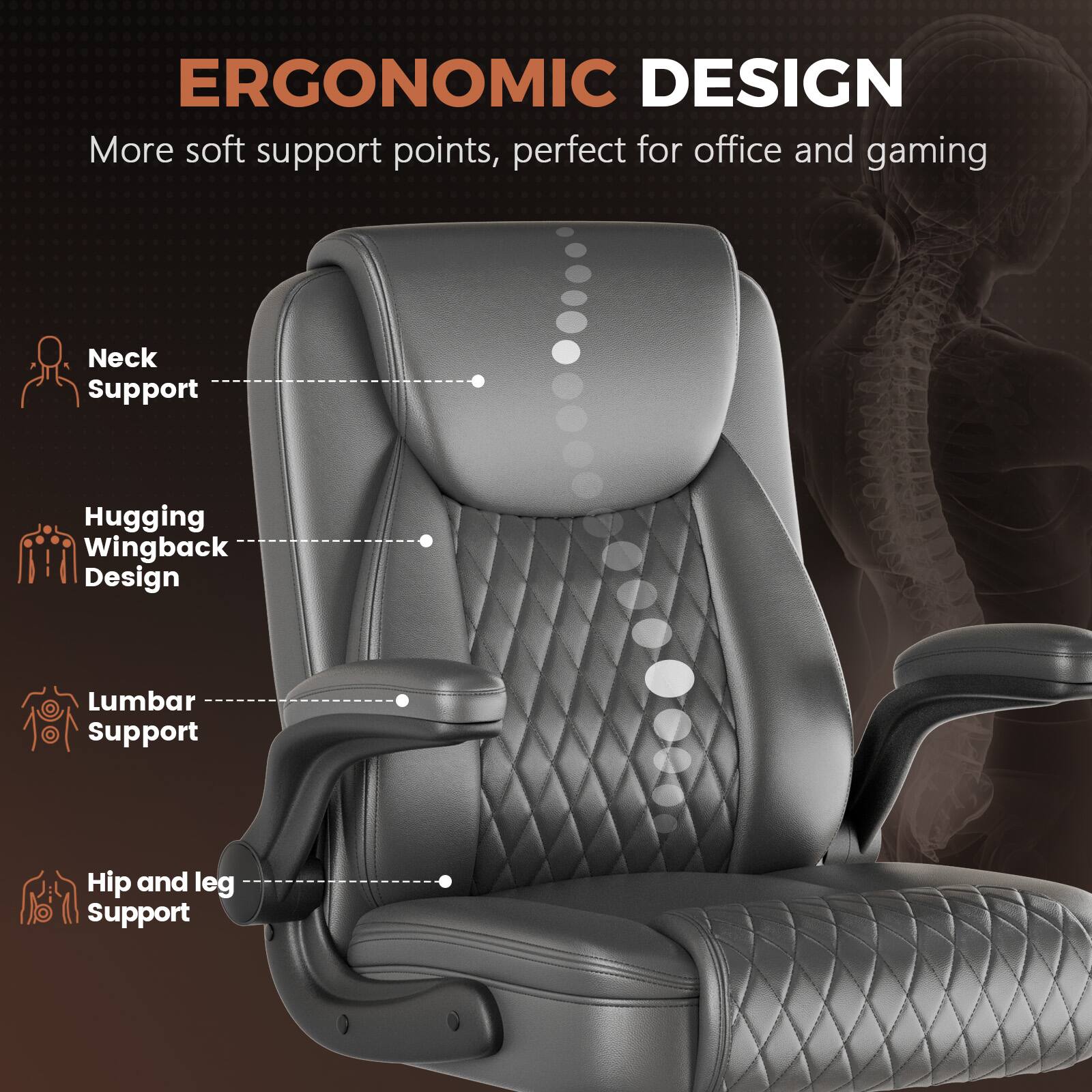 ERGONOMIC DESIGN  
More soft support points, perfect for office and gaming  

- Neck Support  
- Hugging Wingback Design  
- Lumbar Support  
- Hip and leg Support