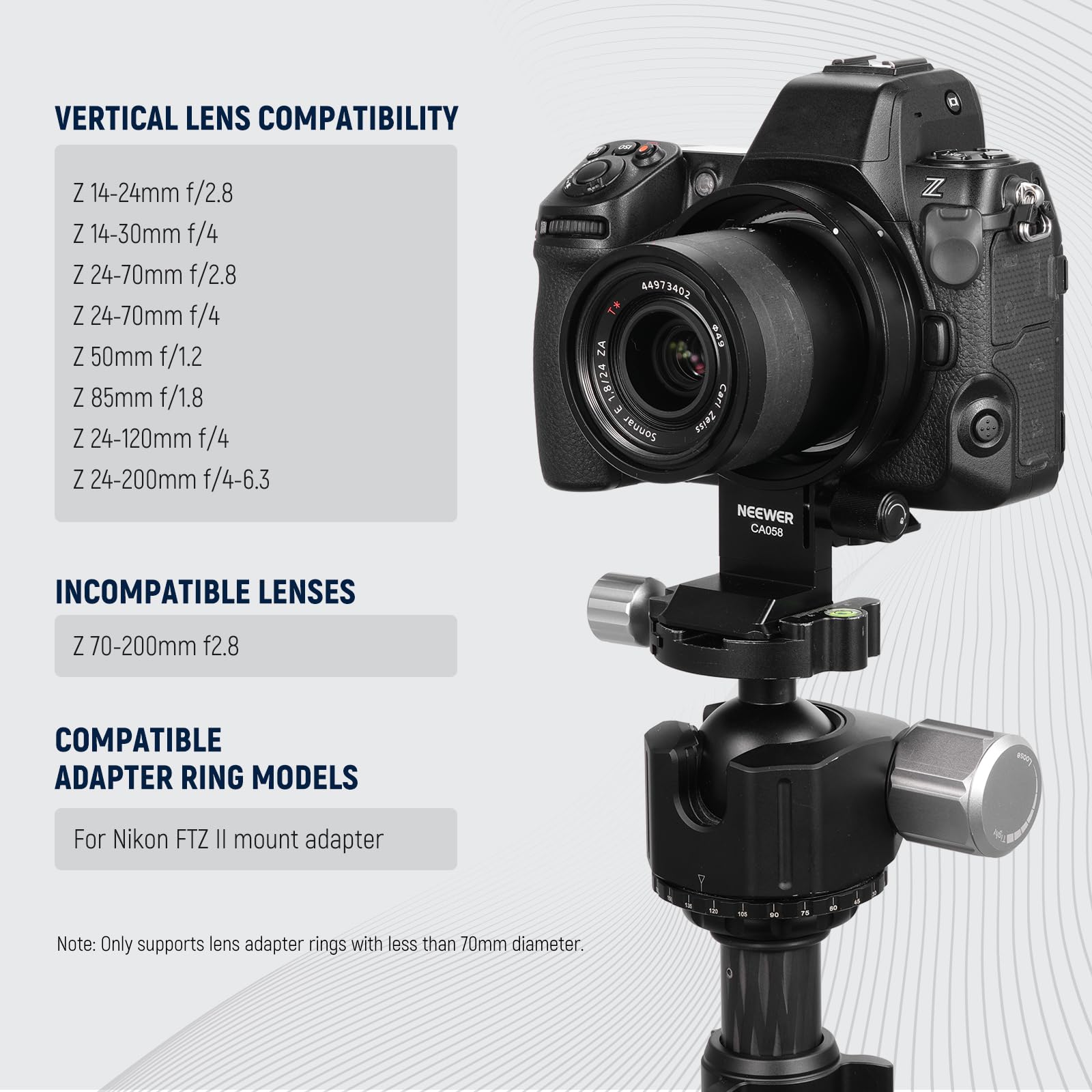 VERTICAL LENS COMPATIBILITY  
Z 14-24mm f/2.8  
Z 14-30mm f/4  
Z 24-70mm f/2.8  
Z 24-70mm f/4  
Z 50mm f/1.2  
Z 85mm f/1.8  
Z 24-120mm f/4  
Z 24-200mm f/4-6.3  

INCOMPATIBLE LENSES  
Z 70-200mm f/2.8  

COMPATIBLE ADAPTER RING MODELS  
For Nikon FTZ II mount adapter  

Note: Only supports lens adapter rings with less than 70mm diameter.