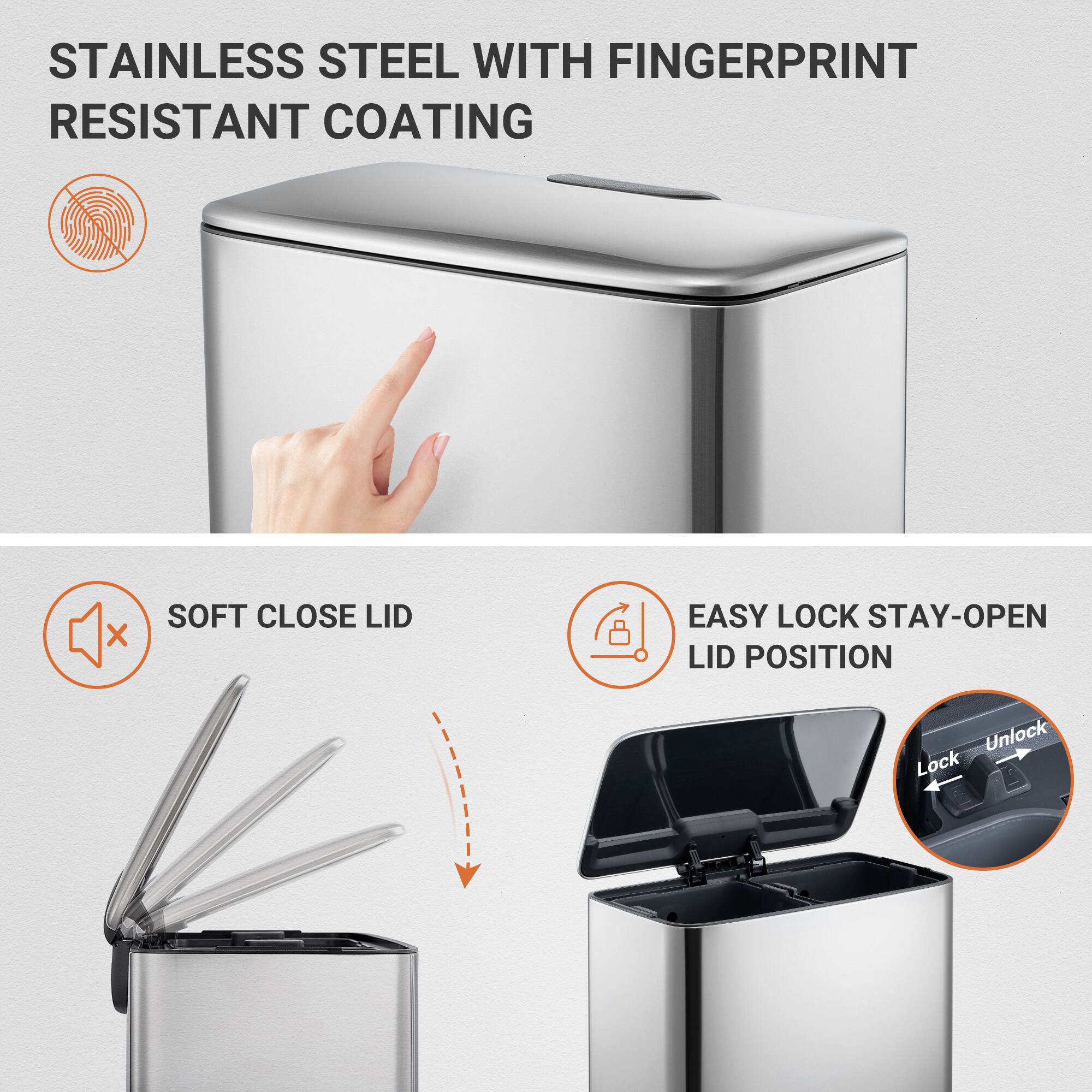 STAINLESS STEEL WITH FINGERPRINT RESISTANT COATING
SOFT CLOSE LID
EASY LOCK STAY-OPEN LID POSITION
Unlock Lock