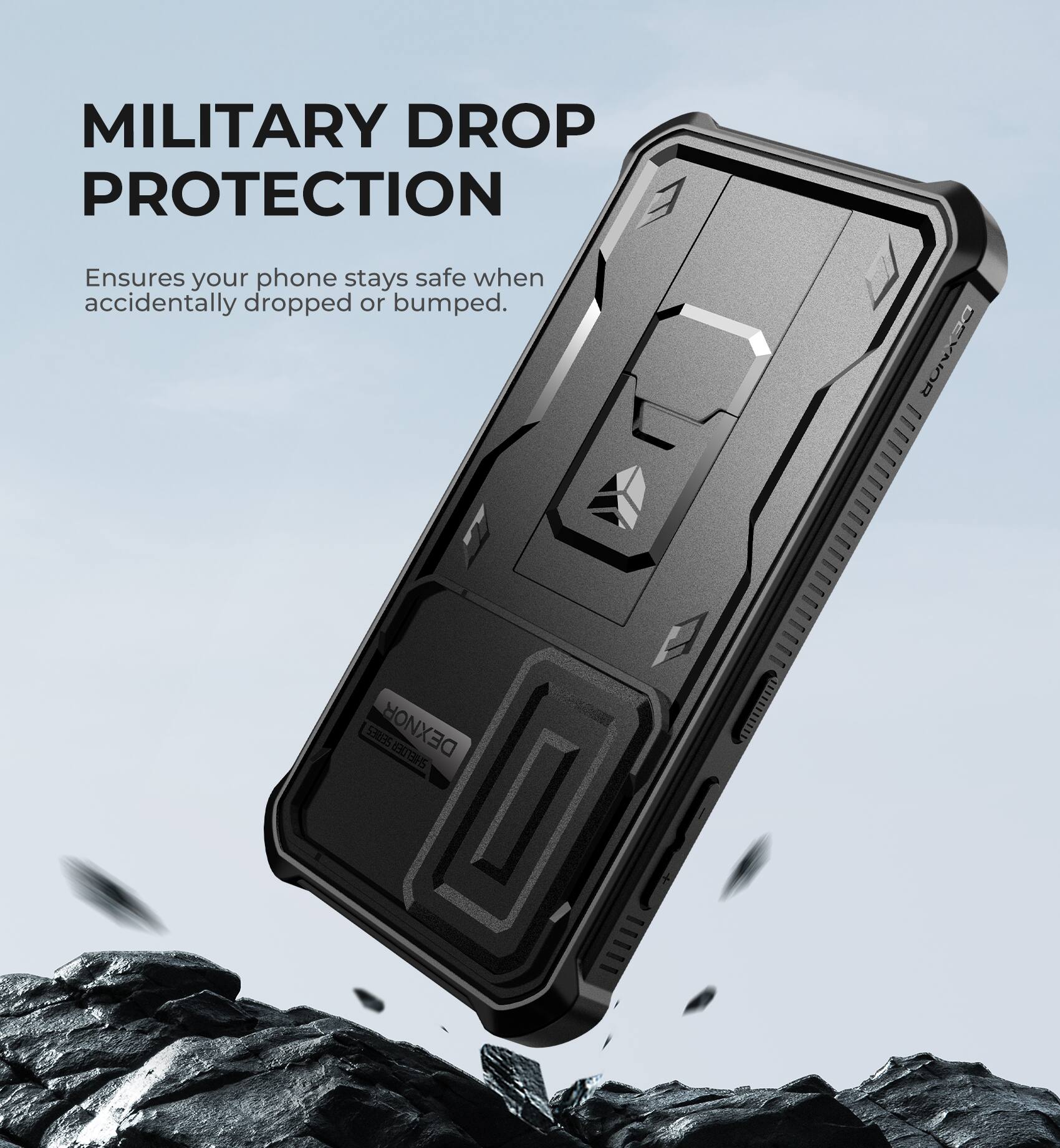 MILITARY DROP PROTECTION
Ensures your phone stays safe when accidentally dropped or bumped.
DEXNOR 31ES
DEXNOR | 5I BS