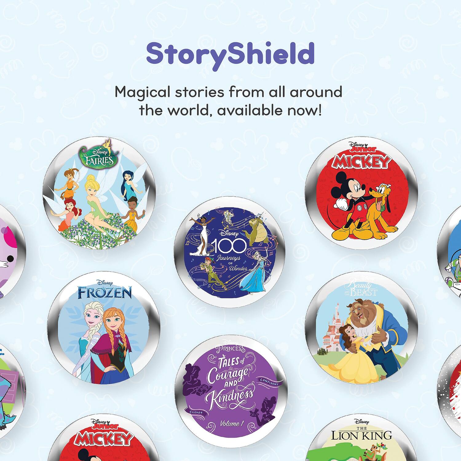StoryShield

Magical stories from all around the world, available now!

- Disney Fairies
- Disney Junior Mickey
- 100 Journeys
- Disney Frozen
- Disney Princess Tales of Courage and Kindness
- Disney Junior Mickey
- Disney Beauty and the Beast
- Disney The Lion King