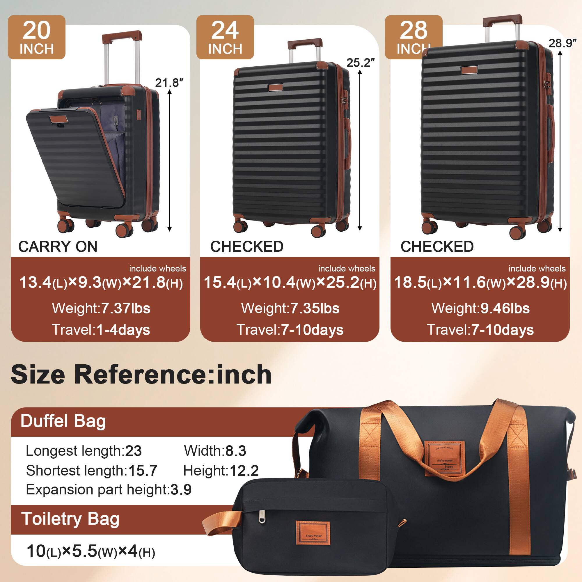 20 INCH  
CARRY ON  
include wheels  
13.4(L) x 9.3(W) x 21.8(H)  
Weight: 7.37lbs  
Travel: 1-4 days  

24 INCH  
CHECKED  
include wheels  
15.4(L) x 10.4(W) x 25.2(H)  
Weight: 7.35lbs  
Travel: 7-10 days  

28 INCH  
CHECKED  
include wheels  
18.5(L) x 11.6(W) x 28.9(H)  
Weight: 9.46lbs  
Travel: 7-10 days  

Size Reference: inch  

Duffel Bag  
Longest length: 23  
Shortest length: 15.7  
Width: 8.3  
Height: 12.2  
Expansion part height: 3.9  

Toiletry Bag  
10(L) x 5.5(W) x 4(H)