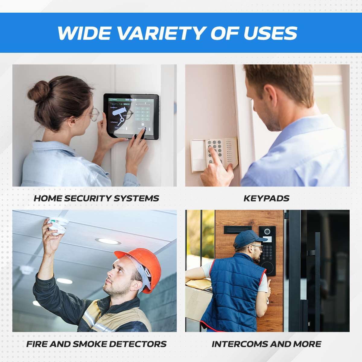 WIDE VARIETY OF USES

- HOME SECURITY SYSTEMS
- KEYPADS
- FIRE AND SMOKE DETECTORS
- INTERCOMS AND MORE