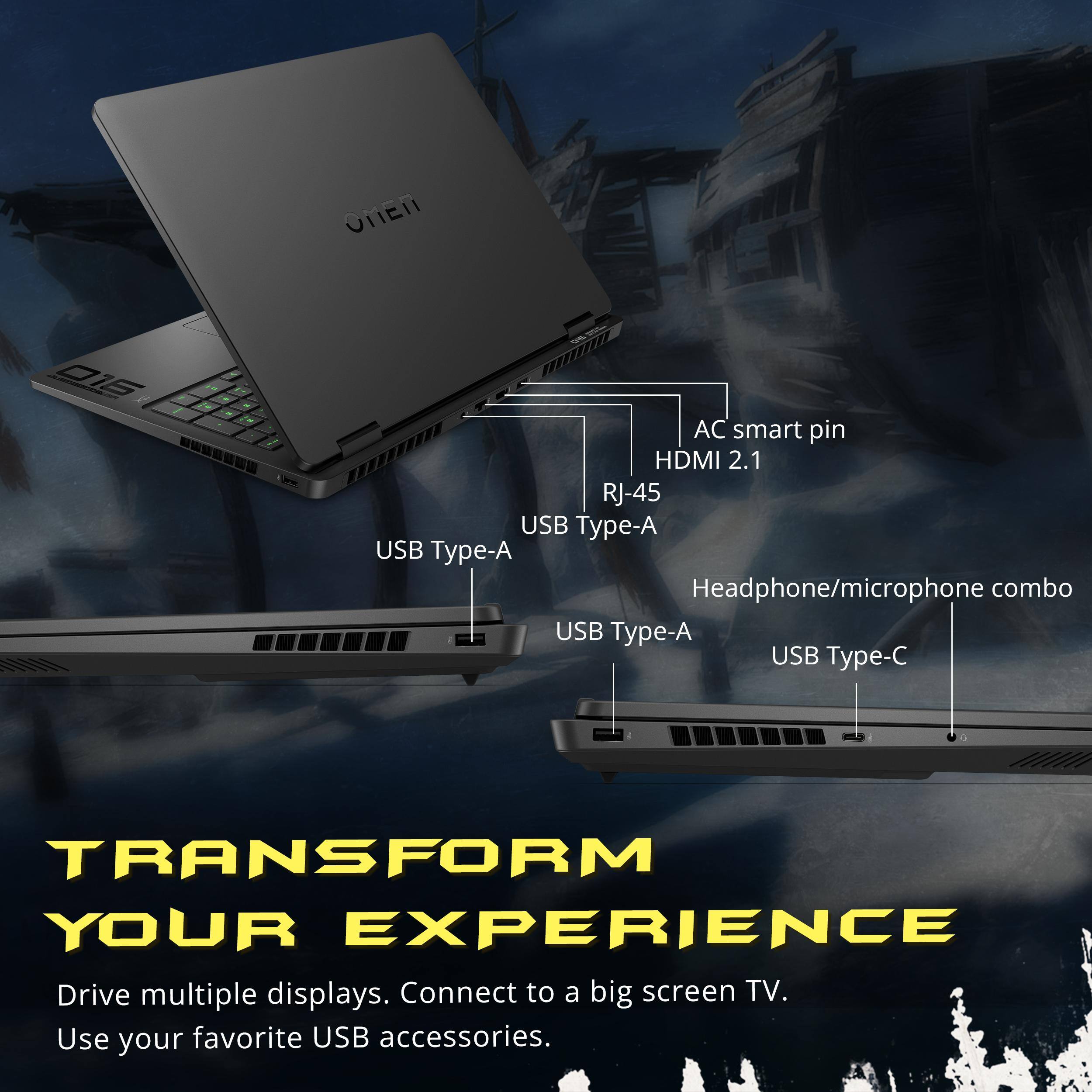 OMEN  
016  
AC smart pin HDMI 2.1 RJ-45 USB Type-A USB Type-A Headphone/microphone combo USB Type-A USB Type-C  
TRANSFORM YOUR EXPERIENCE  
Drive multiple displays. Connect to a big screen TV. Use your favorite USB accessories.