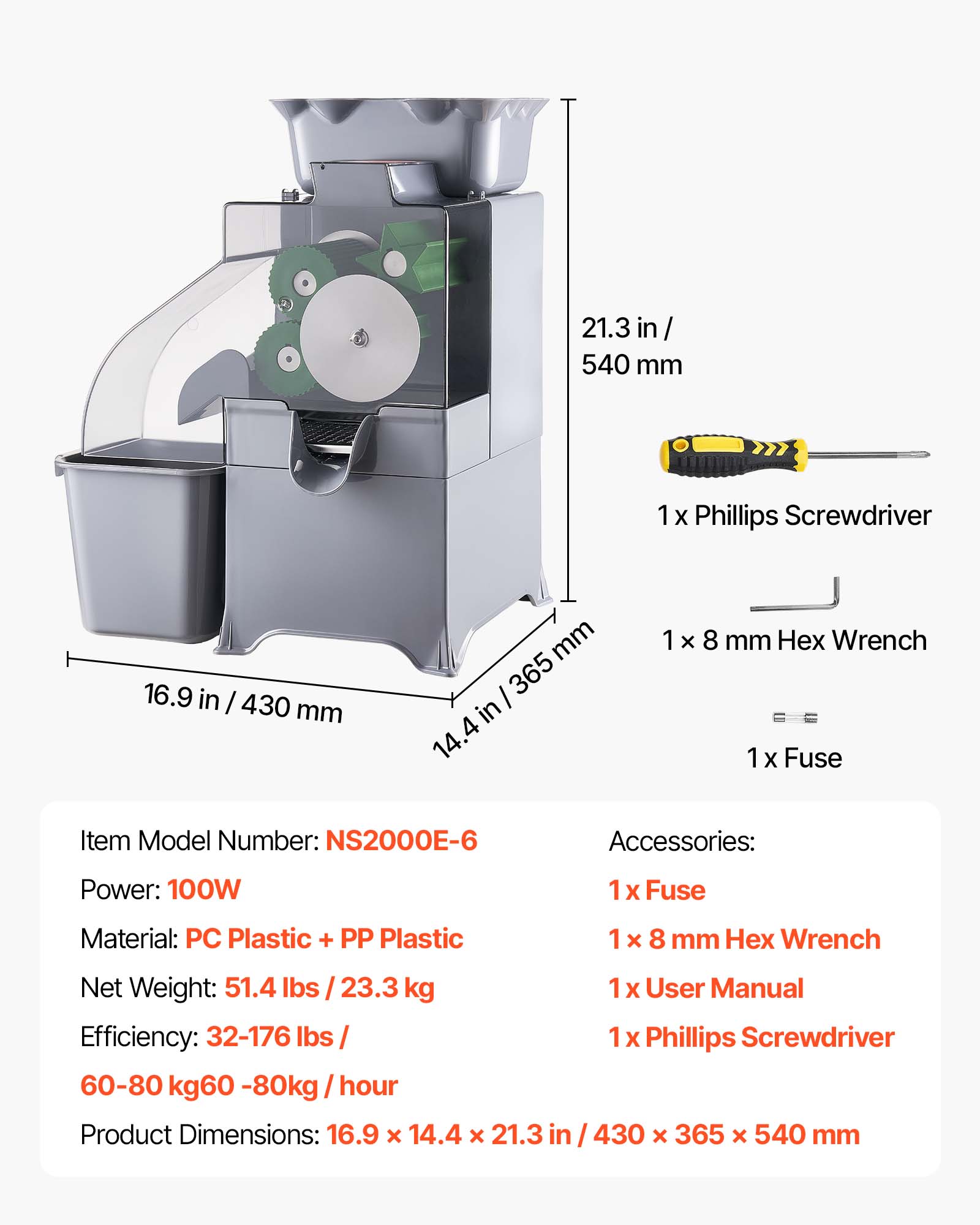 21.3 in / 540 mm  
1 X Phillips Screwdriver  
16.9 in / 430 mm  
1 x 8 mm Hex Wrench  
1 X Fuse  

Item Model Number: NS2000E-6  
Accessories:  
1 x Fuse  
1 x 8 mm Hex Wrench  
1 x User Manual  
1 x Phillips Screwdriver  

Power: 100W  
Material: PC Plastic + PP Plastic  
Net Weight: 51.4 lbs / 23.3 kg  
Efficiency: 32-176 lbs / 60-80 kg / hour  

Product Dimensions: 16.9 x 14.4 x 21.3 in / 430 x 365 x 540 mm