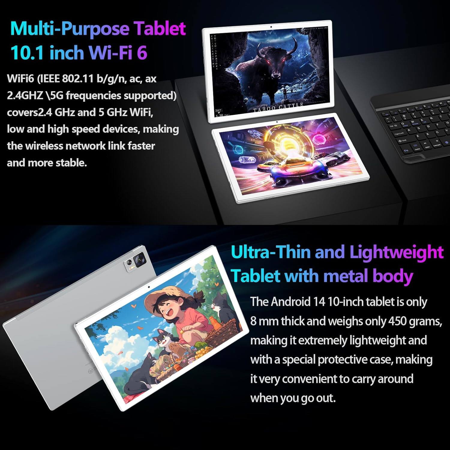 **Multi-Purpose Tablet 10.1 inch Wi-Fi 6**

WiFi6 (IEEE 802.11 b/g/n, ac, ax 2.4GHz \ 5G frequencies supported) covers 2.4 GHz and 5 GHz WiFi, low and high speed devices, making the wireless network link faster and more stable.

**Ultra-Thin and Lightweight Tablet with metal body**

The Android 14 10-inch tablet is only 8 mm thick and weighs only 450 grams, making it extremely lightweight and with a special protective case, making it very convenient to carry around when you go out.