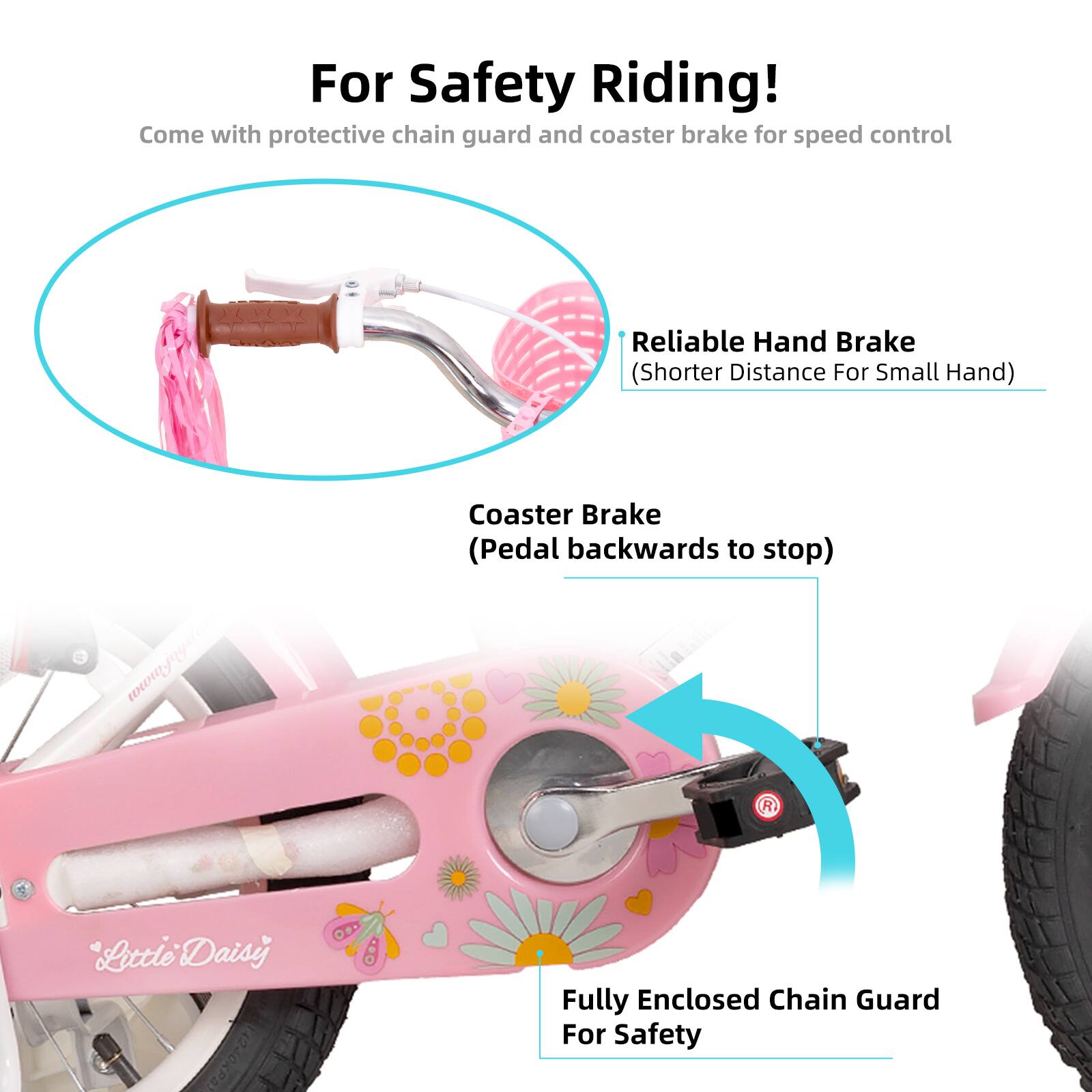 For Safety Riding!  
Come with protective chain guard and coaster brake for speed control  

Reliable Hand Brake (Shorter Distance For Small Hand)  

Coaster Brake (Pedal backwards to stop)  

Fully Enclosed Chain Guard For Safety  

www.joystane  

Mhiate R Little Daisy 4240KPA