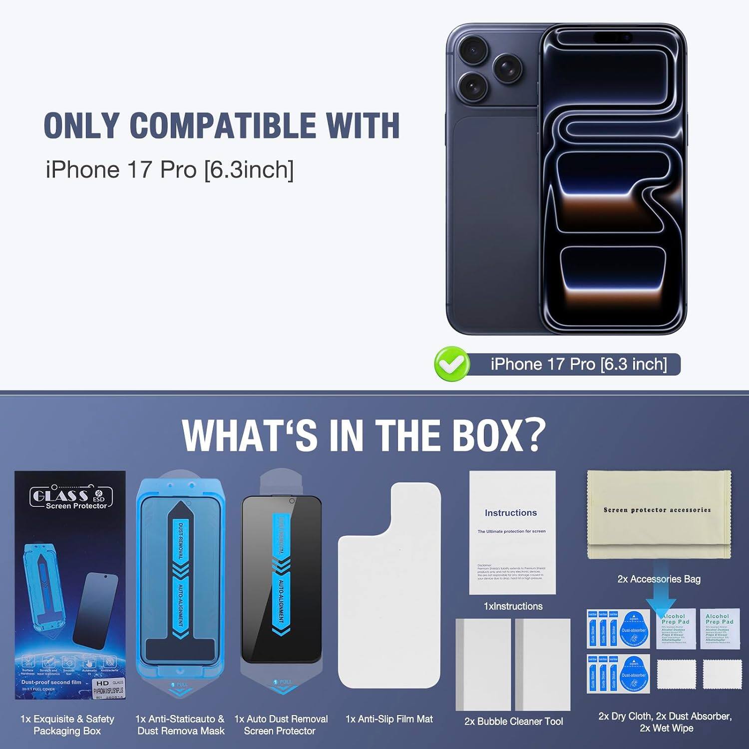 ONLY COMPATIBLE WITH iPhone 17 Pro [6.3inch]

iPhone 17 Pro [6.3 inch]

WHAT'S IN THE BOX?

- GLASS Screen Protector
- 1000 - - CHICK NATE - Dust-proof second 104 HD on
- OUST-REMOVAL AUTO-ALIGNMENT PULL
- AUTO-ALIGNMENT 1 POLL
- Instructions
- Screen protector accessories
- 2x Accessories Bag
- Alcohol Prep Pad
- 1x Exquisite & Safety Packaging Box
- 1x Anti-Staticauto & 1x Auto Dust Removal Dust Remova Mask Screen Protector
- 1x Anti-Slip Film Mat
- 2x Bubble Cleaner Tool
- 2x Dry Cloth, 2x Dust Absorber, 2x Wet Wipe