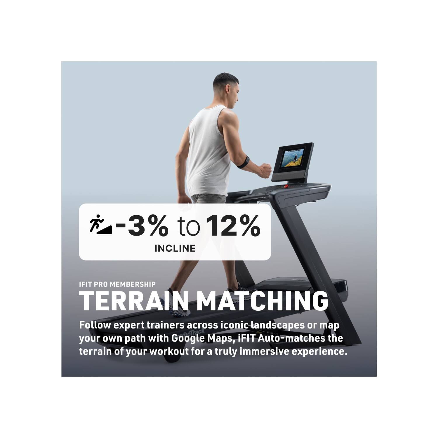 -3% to 12% INCLINE  
IFIT PRO MEMBERSHIP  
TERRAIN MATCHING  

Follow expert trainers across iconic landscapes or map your own path with Google Maps. iFIT Auto-matches the terrain of your workout for a truly immersive experience.