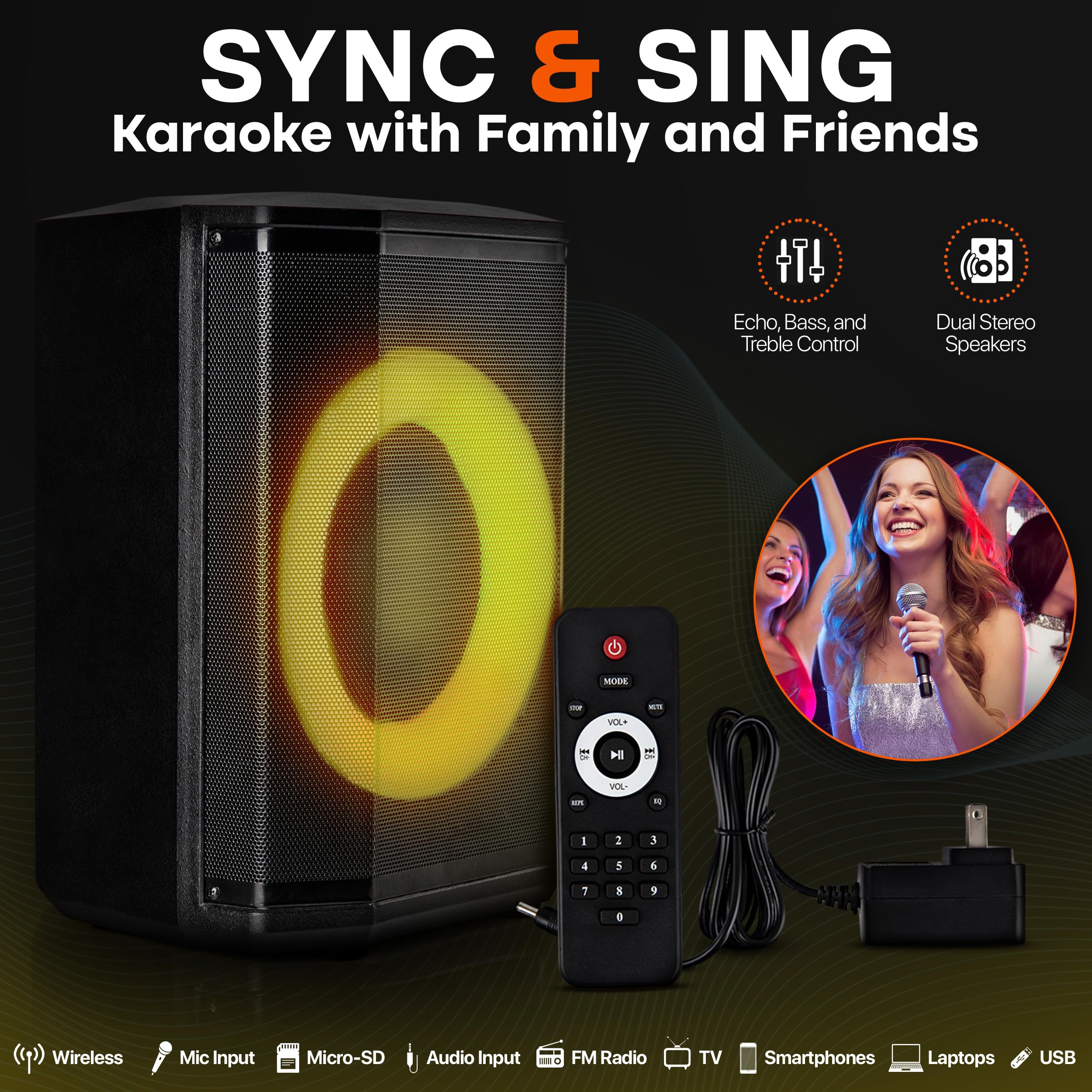 SYNC & SING
Karaoke with Family and Friends
Echo, Bass, and Treble Control
Dual Stereo Speakers
Wireless
Mic Input
Micro-SD
Audio Input
FM Radio
TV
Smartphones
Laptops
USB