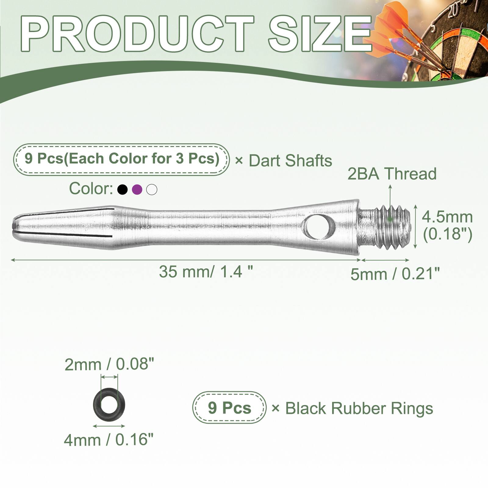 PRODUCT SIZE

9 Pcs (Each Color for 3 Pcs) x Dart Shafts
2BA Thread
4.5mm (0.18")
35 mm / 1.4"
5mm / 0.21"

2mm / 0.08"
4mm / 0.16"

9 Pcs x Black Rubber Rings