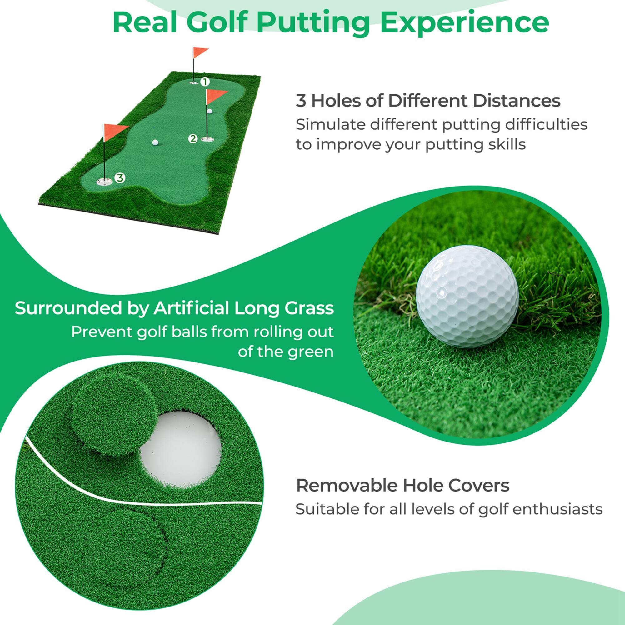Real Golf Putting Experience

3 Holes of Different Distances  
Simulate different putting difficulties to improve your putting skills

Surrounded by Artificial Long Grass  
Prevent golf balls from rolling out of the green

Removable Hole Covers  
Suitable for all levels of golf enthusiasts