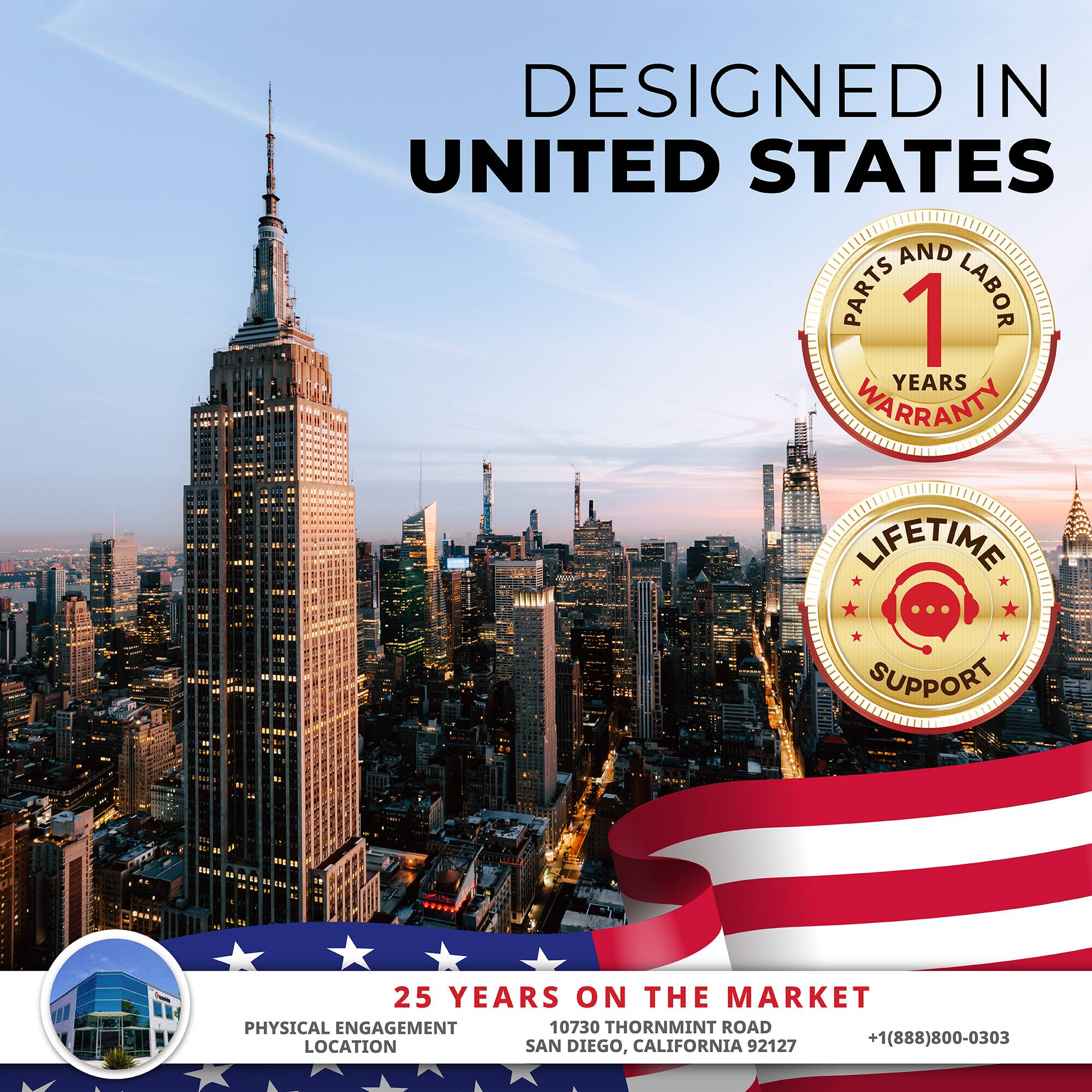 DESIGNED IN UNITED STATES

1 YEAR PARTS AND LABOR WARRANTY

LIFETIME SUPPORT

25 YEARS ON THE MARKET

PHYSICAL ENGAGEMENT LOCATION

10730 THORNMINT ROAD
SAN DIEGO, CALIFORNIA 92127

+1(888)800-0303