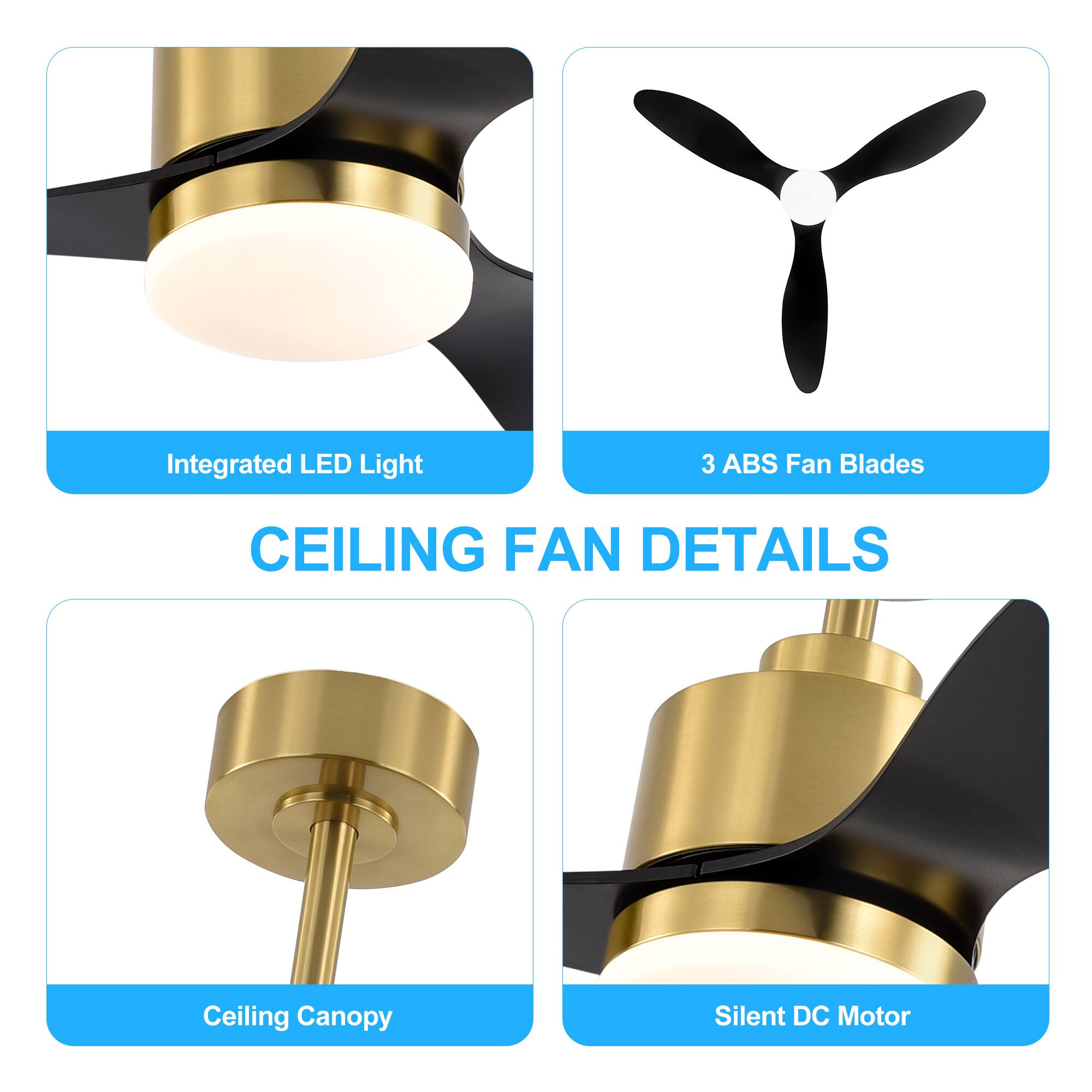 CEILING FAN DETAILS
Integrated LED Light
3 ABS Fan Blades
Ceiling Canopy
Silent DC Motor