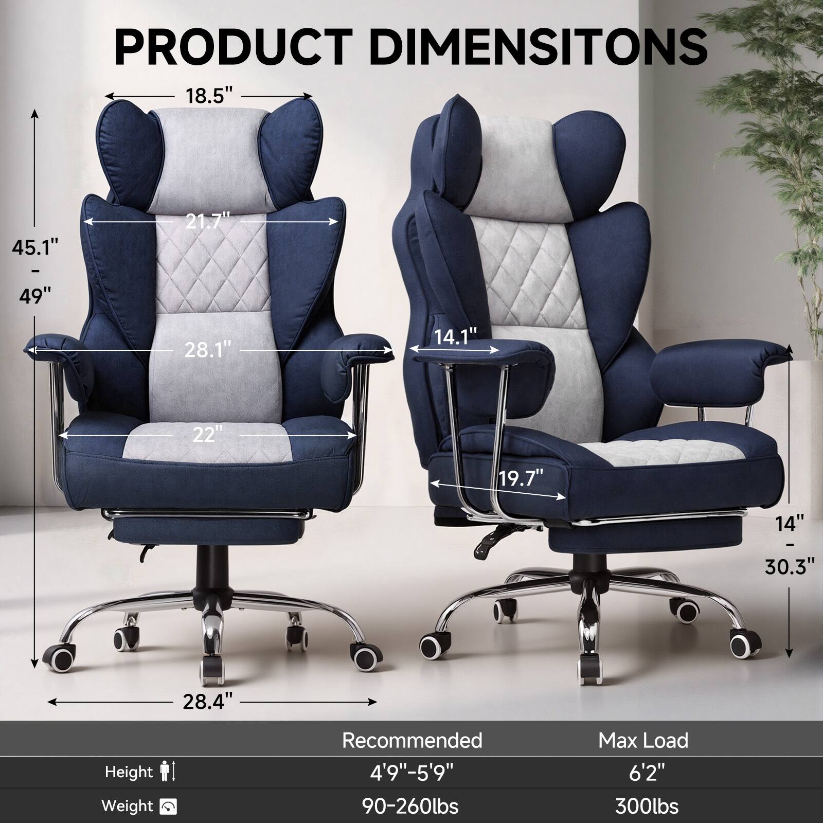 PRODUCT DIMENSIONS

- Height: 45.1" - 49"
- Width: 28.1"
- Depth: 21.7"
- Armrest Height: 18.5"
- Seat Height: 14.1"
- Seat Depth: 22"
- Back Height: 19.7"
- Overall Width: 28.4"
- Overall Depth: 30.3"

Recommended Height: 4'9" - 5'9"
Recommended Weight: 90-260lbs
Max Load: 6'2" 300lbs