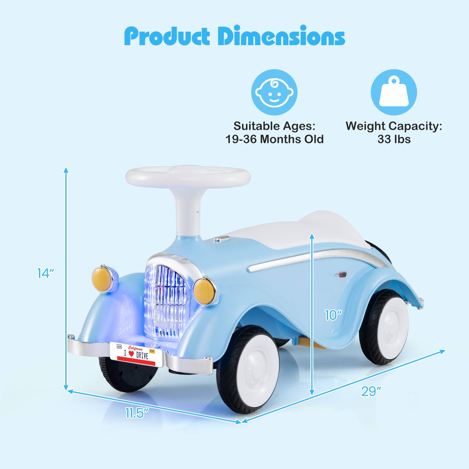 Product Dimensions  
Suitable Ages: 19-36 Months Old  
Weight Capacity: 33 lbs  
14"  
10"  
11.5"  
29"