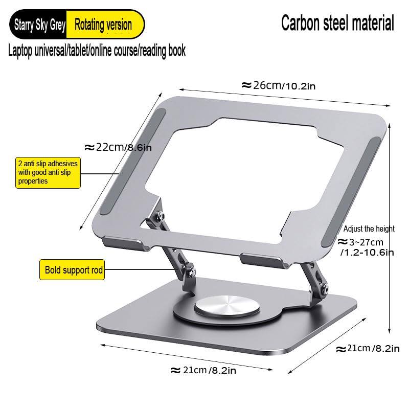 Starry Sky Grey Rotating version  
Laptop universal/tablet/online course/reading book  
Carbon steel material  

- 26cm/10.2in  
- 22cm/8.6in  
- 2 anti slip adhesives with good anti slip properties  
- Adjust the height 3~27cm /1.2-10.6in  
- Bold support rod 21cm/8.2in  
- 21cm/8.2in