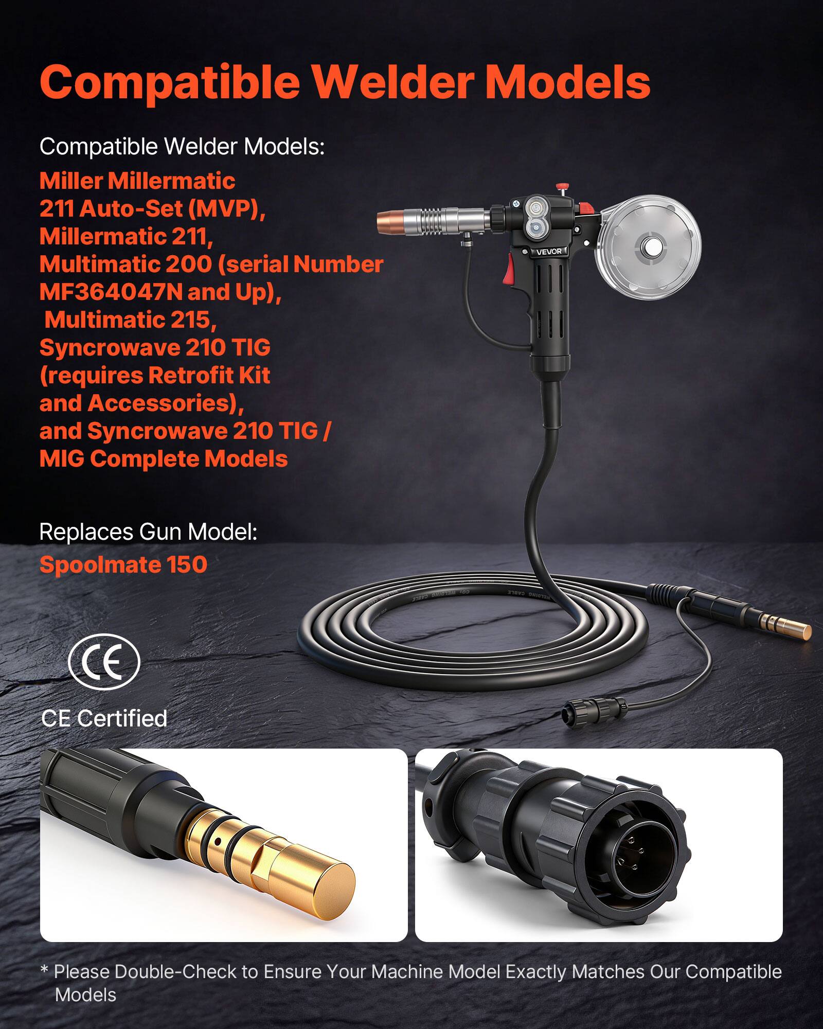 Compatible Welder Models:

- Miller Millermatic 211 Auto-Set (MVP)
- Millermatic 211
- VEVOR Multimatic 200 (serial Number MF364047N and Up)
- Multimatic 215
- Syncrowave 210 TIG (requires Retrofit Kit and Accessories)
- Syncrowave 210 TIG / MIG Complete Models

Replaces Gun Model: Spoolmate 150

CE Certified

*Please Double-Check to Ensure Your Machine Model Exactly Matches Our Compatible Models