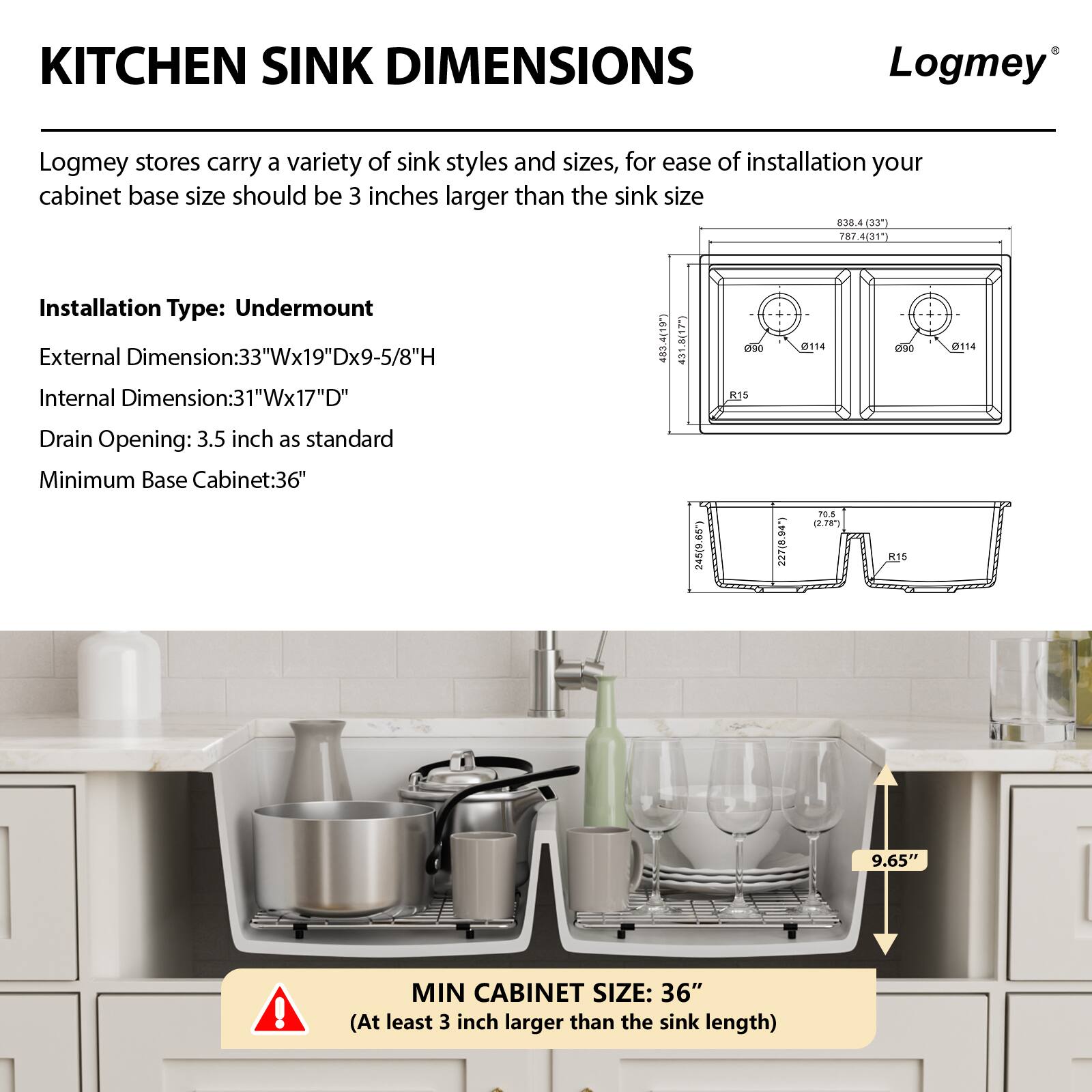 **KITCHEN SINK DIMENSIONS**

Logmey stores carry a variety of sink styles and sizes. For ease of installation, your cabinet base size should be 3 inches larger than the sink size.

**Installation Type:** Undermount

**External Dimension:** 33"W x 19"D x 9-5/8"H

**Internal Dimension:** 31"W x 17"D

**Drain Opening:** 3.5 inch as standard

**Minimum Base Cabinet:** 36"

**MIN CABINET SIZE:** 36" (At least 3 inch larger than the sink length)