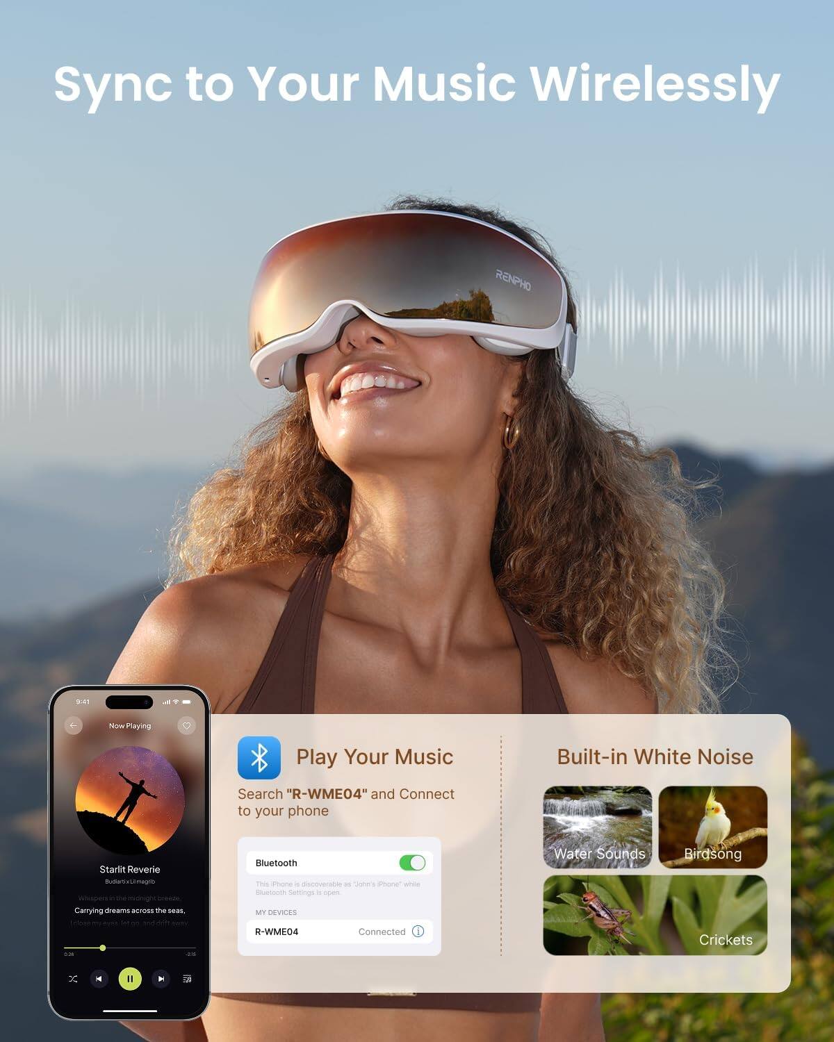 Sync to Your Music Wirelessly

RENPHO 94

Now Playing

Play Your Music

Built-in White Noise

Search "R-WME04" and Connect to your phone

Starlit Reverie
Butas Lemagra
Whispers in the midnight breeze
Carrying dreams across the sea

Bluetooth

This iPhone is discoverable as "John's iPhone" while Bluetooth Settings is open.

MY DEVICES
R-WME04
Connected

Water Sounds
Birdsong
Crickets