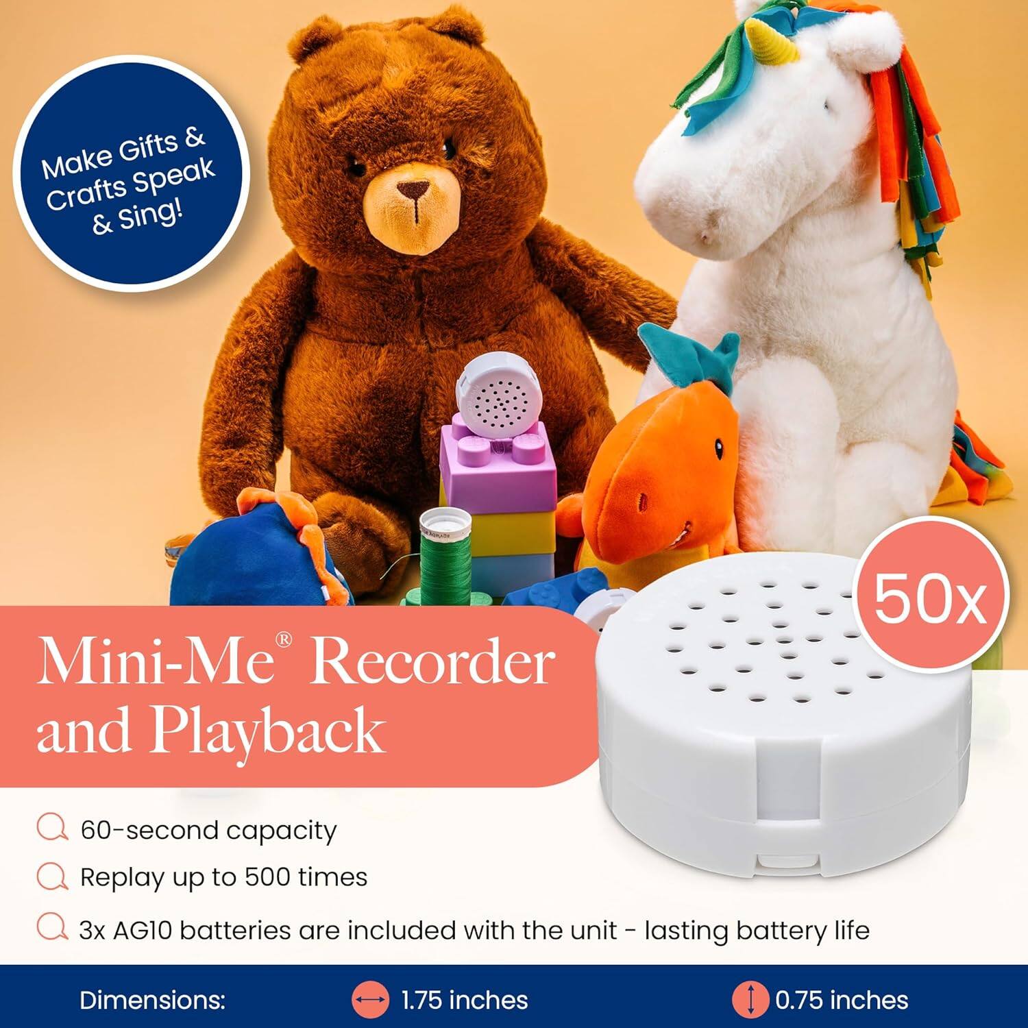 Make Gifts & Crafts Speak & Sing!

Mini-Me® Recorder and Playback

- 60-second capacity
- Replay up to 500 times
- 3x AG10 batteries are included with the unit – lasting battery life

Dimensions:
- 1.75 inches
- 0.75 inches

50x