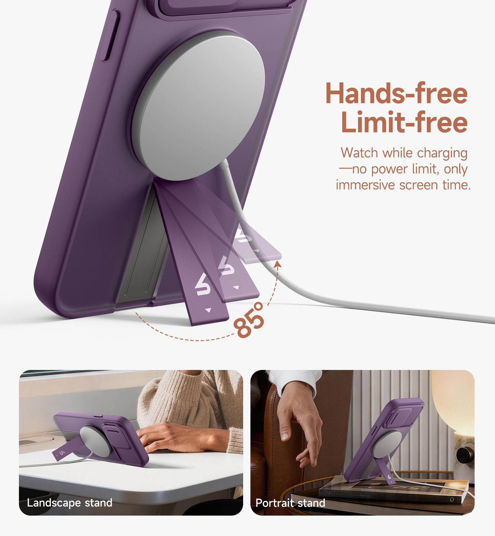 Hands-free Limit-free  
Watch while charging - no power limit, only immersive screen time.  
85° Landscape stand Portrait stand