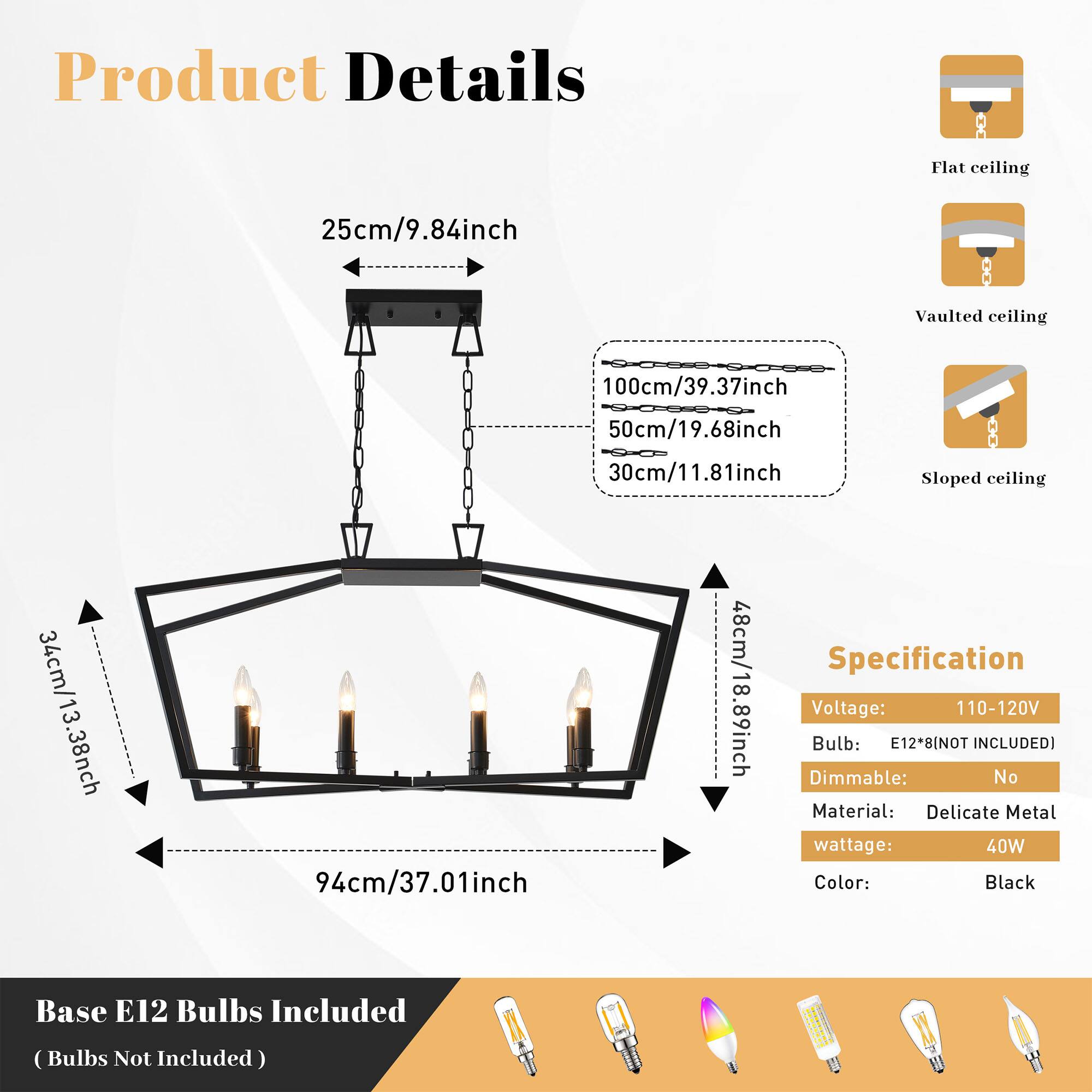 Product Details

Flat ceiling: 25cm/9.84inch  
Vaulted ceiling: 100cm/39.37inch, 50cm/19.68inch, 30cm/11.81inch  
Sloped ceiling: 34cm/13.38inch, 94cm/37.01inch, 48cm/18.89inch  

Specification  
Voltage: 110-120V  
Bulb: E12*8 (NOT INCLUDED)  
Dimmable: No  
Material: Delicate Metal  
Wattage: 40W  
Color: Black  
Base: E12  
Bulbs Included (Bulbs Not Included)
