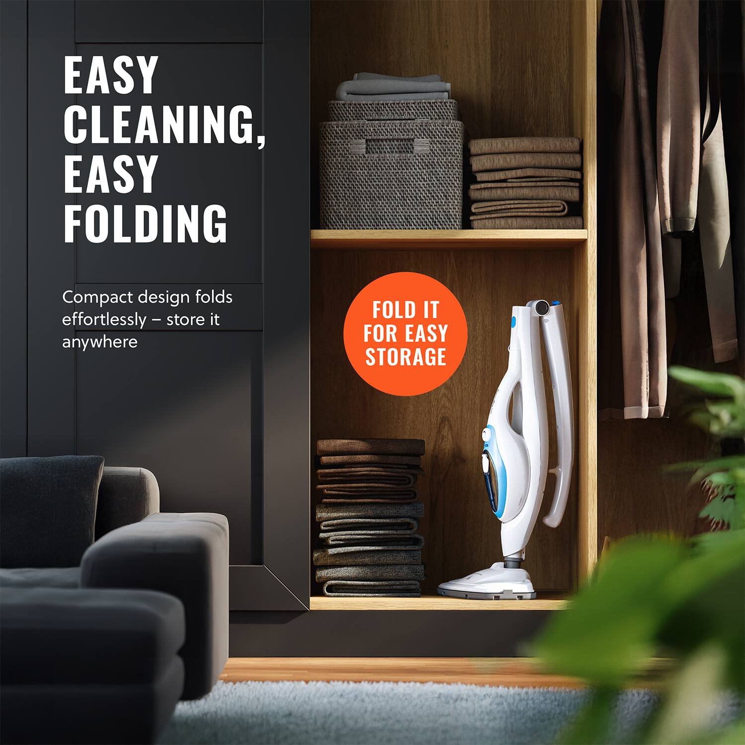 EASY CLEANING, EASY FOLDING

Compact design folds effortlessly – store it anywhere

FOLD IT FOR EASY STORAGE