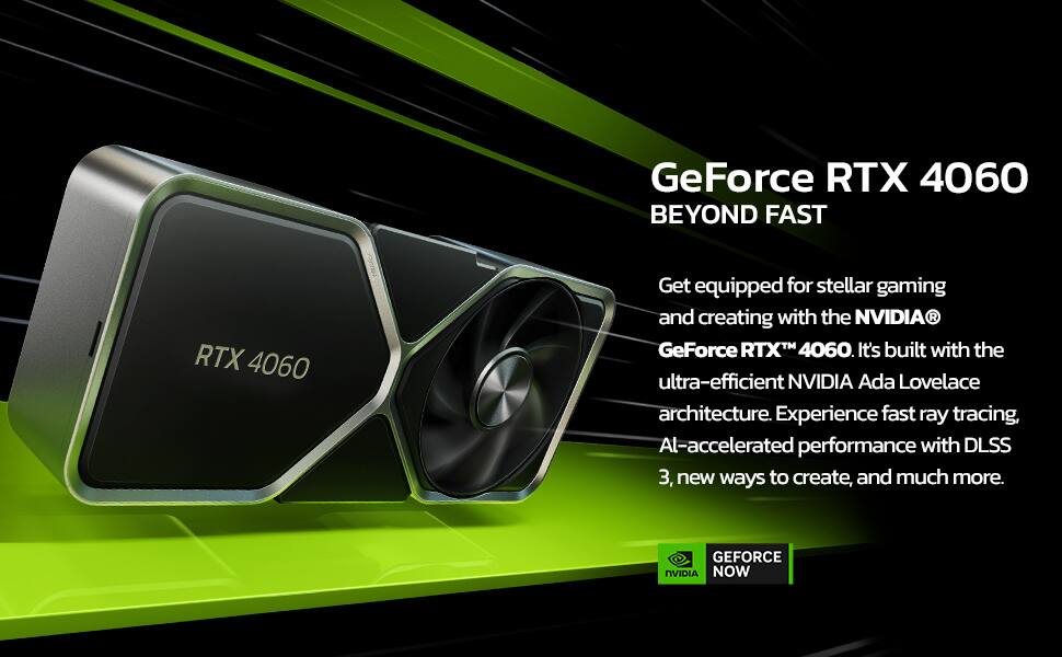 GeForce RTX 4060  
BEYOND FAST  

Get equipped for stellar gaming and creating with the NVIDIA® GeForce RTX™ 4060. It's built with the ultra-efficient NVIDIA Ada Lovelace architecture. Experience fast ray tracing, AI-accelerated performance with DLSS 3, new ways to create, and much more.  

GEFORCE NOW