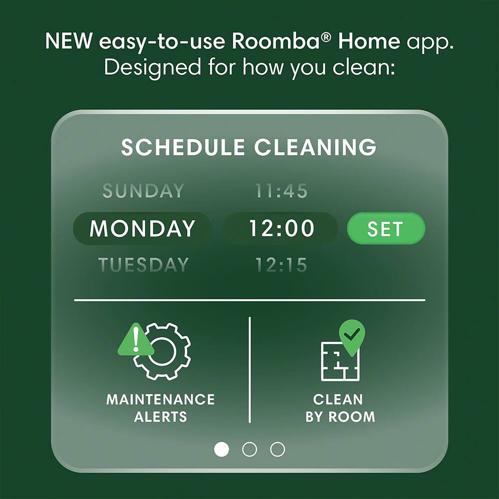 NEW easy-to-use Roomba® Home app.  
Designed for how you clean:  

SCHEDULE CLEANING  
SUNDAY 11:45  
MONDAY 12:00  
TUESDAY 12:15  

SET  

MAINTENANCE ALERTS  
CLEAN BY ROOM