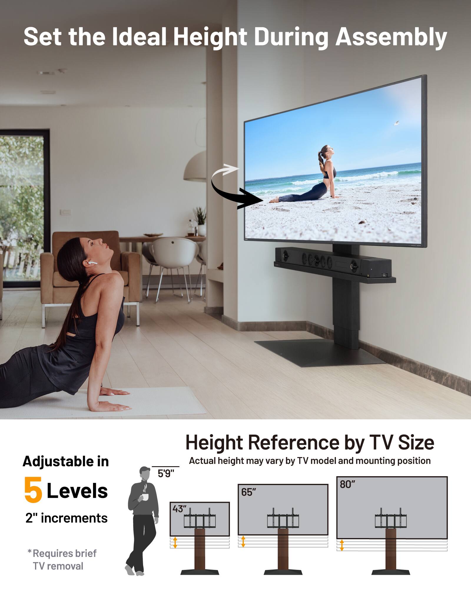 Set the Ideal Height During Assembly

Adjustable in 5 Levels
2" increments

Height Reference by TV Size
Actual height may vary by TV model and mounting position

5'9" 80" 65" 43"

*Requires brief TV removal