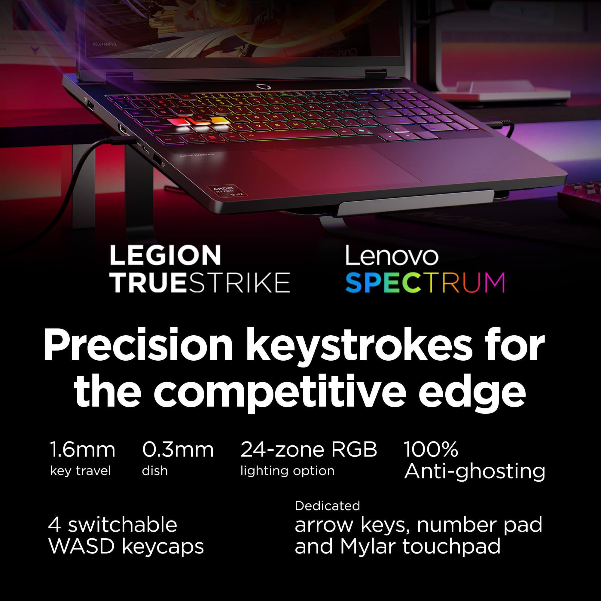 LEGION TRUESTRIKE  
Lenovo SPECTRUM  

Precision keystrokes for the competitive edge  

1.6mm key travel  
0.3mm dish  
24-zone RGB lighting option  
100% Anti-ghosting  

4 switchable WASD keycaps  
Dedicated arrow keys, number pad and Mylar touchpad