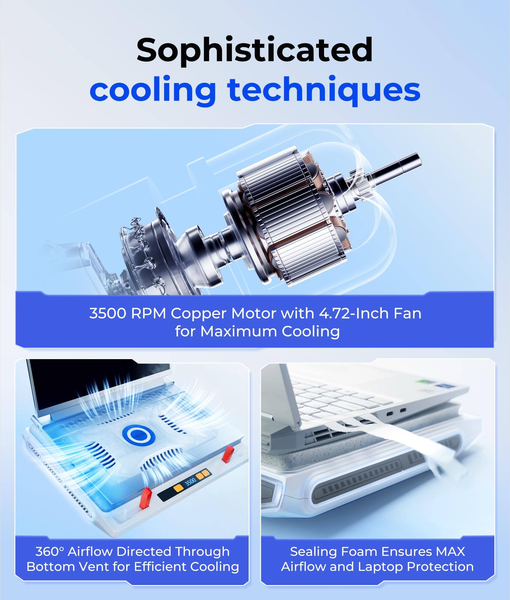 Sophisticated cooling techniques

3500 RPM Copper Motor with 4.72-Inch Fan for Maximum Cooling

360° Airflow Directed Through Bottom Vent for Efficient Cooling

Sealing Foam Ensures MAX Airflow and Laptop Protection