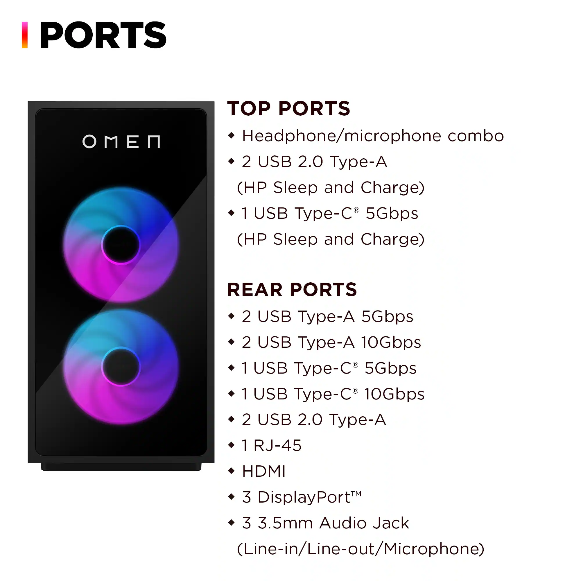 **PORTS**

**TOP PORTS**
- Headphone/microphone combo
- 2 USB 2.0 Type-A (HP Sleep and Charge)
- 1 USB Type-C 5Gbps (HP Sleep and Charge)

**REAR PORTS**
- 2 USB Type-A 5Gbps
- 2 USB Type-A 10Gbps
- 1 USB Type-C 5Gbps
- 1 USB Type-C 10Gbps
- 2 USB 2.0 Type-A
- 1 RJ-45
- HDMI
- 3 DisplayPort™
- 3.5mm Audio Jack (Line-in/Line-out/Microphone)