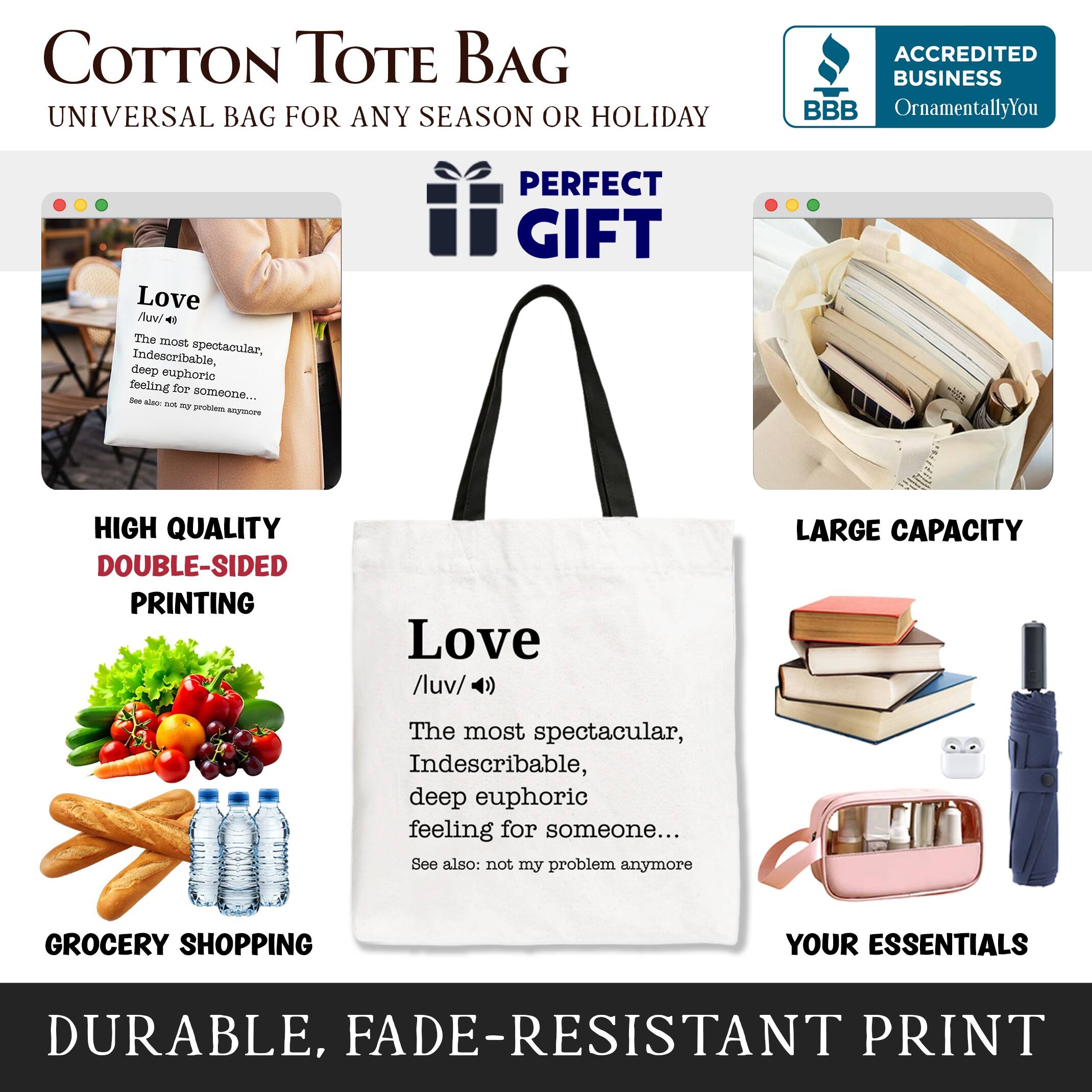 COTTON TOTE BAG  
UNIVERSAL BAG FOR ANY SEASON OR HOLIDAY  

ACCREDITED BUSINESS  
BBB  
OrnamentallyYou  

PERFECT GIFT  

HIGH QUALITY  
DOUBLE-SIDED PRINTING  

LARGE CAPACITY  

GROCERY SHOPPING  
YOUR ESSENTIALS  

DURABLE, FADE-RESISTANT PRINT  

Love  
/luv/  
The most spectacular, indescribable, deep euphoric feeling for someone...  
See also: not my problem anymore