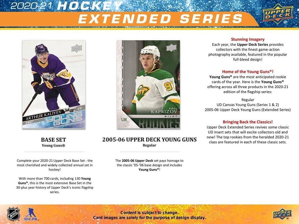 2020-21 HOCKEY EXTENDED SERIES

Stunning Imagery
Each year, the Upper Deck Series provides collectors with the finest game-action photography available, featured in the popular full-bleed design!

Home of the Young Guns!
Young Guns® are the most anticipated rookie cards of the year. Here is the Young Guns offering across all three products in the 2020-21 edition of the flagship series:
- UD Canvas Young Guns (Series 1 & 2)
- 2005-06 Upper Deck Young Guns (Extended Series)

BASE SET
Young Guns®

Complete your 2020-21 Upper Deck Base Set - the most cherished and widely-collected annual set in hockey!
With more than 700 cards, including 130 Young Guns®, this is the most extensive Base Set in the 30-plus year history of Upper Deck's iconic flagship series.

Bringing Back the Classics!
Upper Deck Extended Series revives some classic UD insert sets that will excite collectors old and new! The top rookies from the heralded 2020-21 class are featured in each of these classic sets.

2005-06 UPPER DE