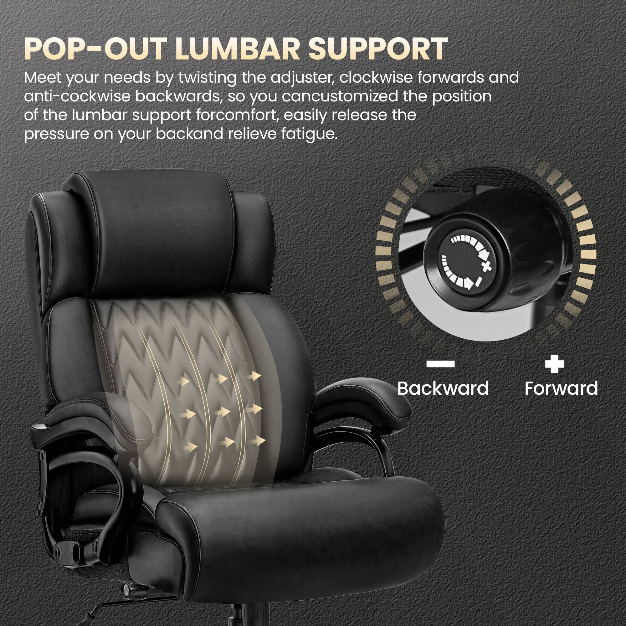 POP-OUT LUMBAR SUPPORT

Meet your needs by twisting the adjuster, clockwise forwards and anti-clockwise backwards, so you can customize the position of the lumbar support for comfort, easily release the pressure on your back and relieve fatigue.

Backward Forward