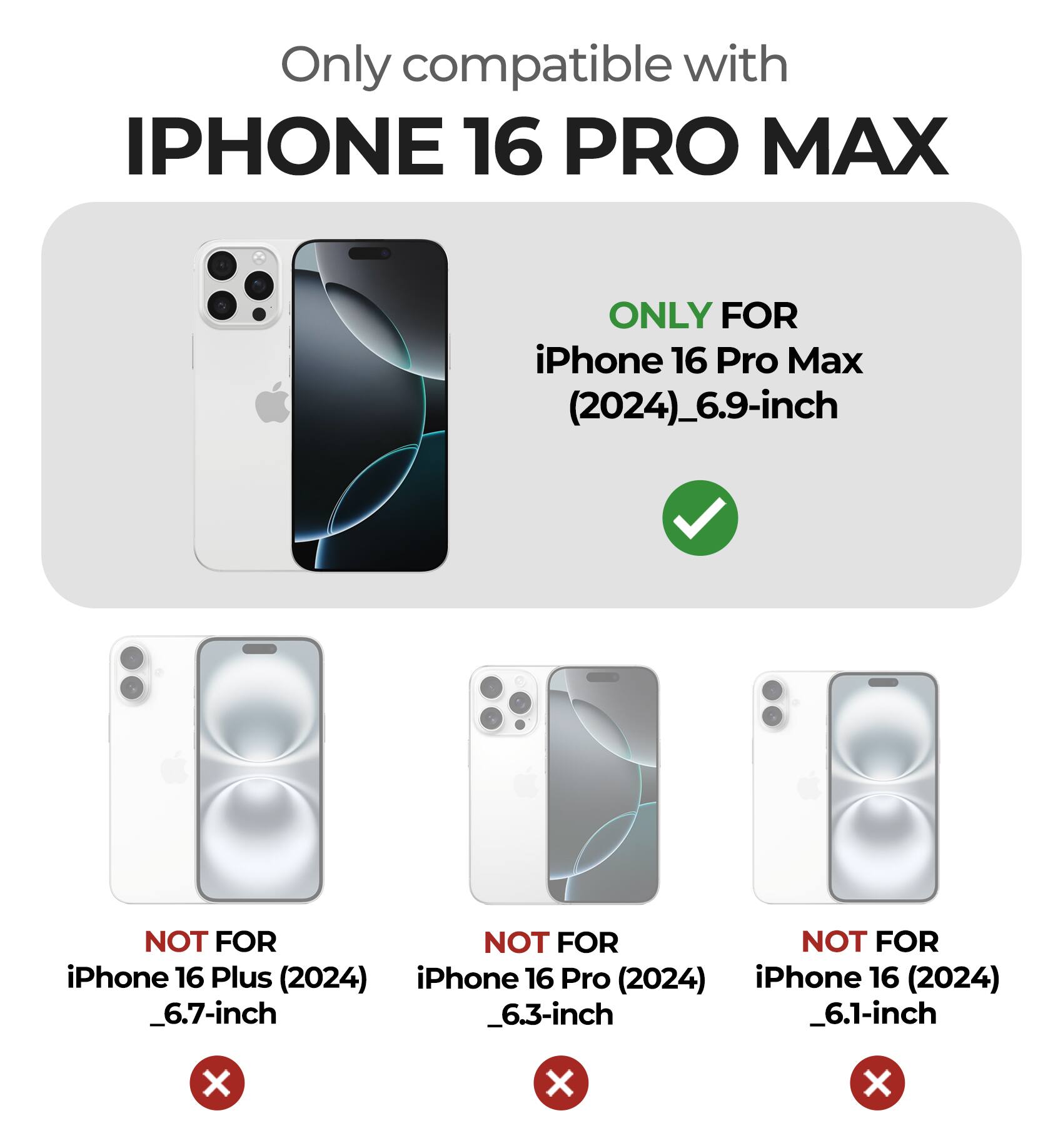 Only compatible with IPHONE 16 PRO MAX

ONLY FOR iPhone 16 Pro Max (2024)_6.9-inch

NOT FOR iPhone 16 Plus (2024) _6.7-inch

NOT FOR iPhone 16 Pro (2024) _6.3-inch

NOT FOR iPhone 16 (2024) _6.1-inch