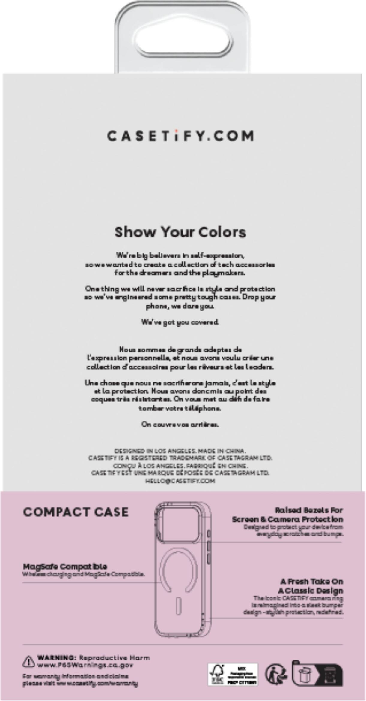 CASETiFY.COM

Show Your Colors

We're big believers in self-expression, so we wanted to create a collection of tech accessories for the dreamers and the playmakers. One thing we will never sacrifice is style and protection, so we engineered some pretty tough cases. Drop your phone, we've got you covered.

Nous sommes de grands adeptes de l'expression personnelle, et c'est pourquoi nous avons voulu créer une collection d'accessoires pour les rêveurs et les leaders. Une chose que nous ne sacrifierons jamais, c'est le style et la protection. Nous avons donc mis au point des coques très résistantes. On vous met un peu de faite pour tomber votre téléphone. On couvre vos arrières.

DESIGNED IN LOS ANGELES MADE IN CHINA. REGISTERED TRADEMARK OF CASE TAGRAM LTD. CONNU À LOS ANGELES. FABRIQUÉ EN CHINE. CASE 15 UNE MARQUE DE TAGRAM LTD.

COMPACT CASE

Raised Bezels For Screen & Camera Protection
Designed your phone

Magsafe Compatible
Wireless charging and Magnetic Compatibility

A Fresh Take On Classic Design
The iconic CASETiFY

WARNING: Reproductive Harm