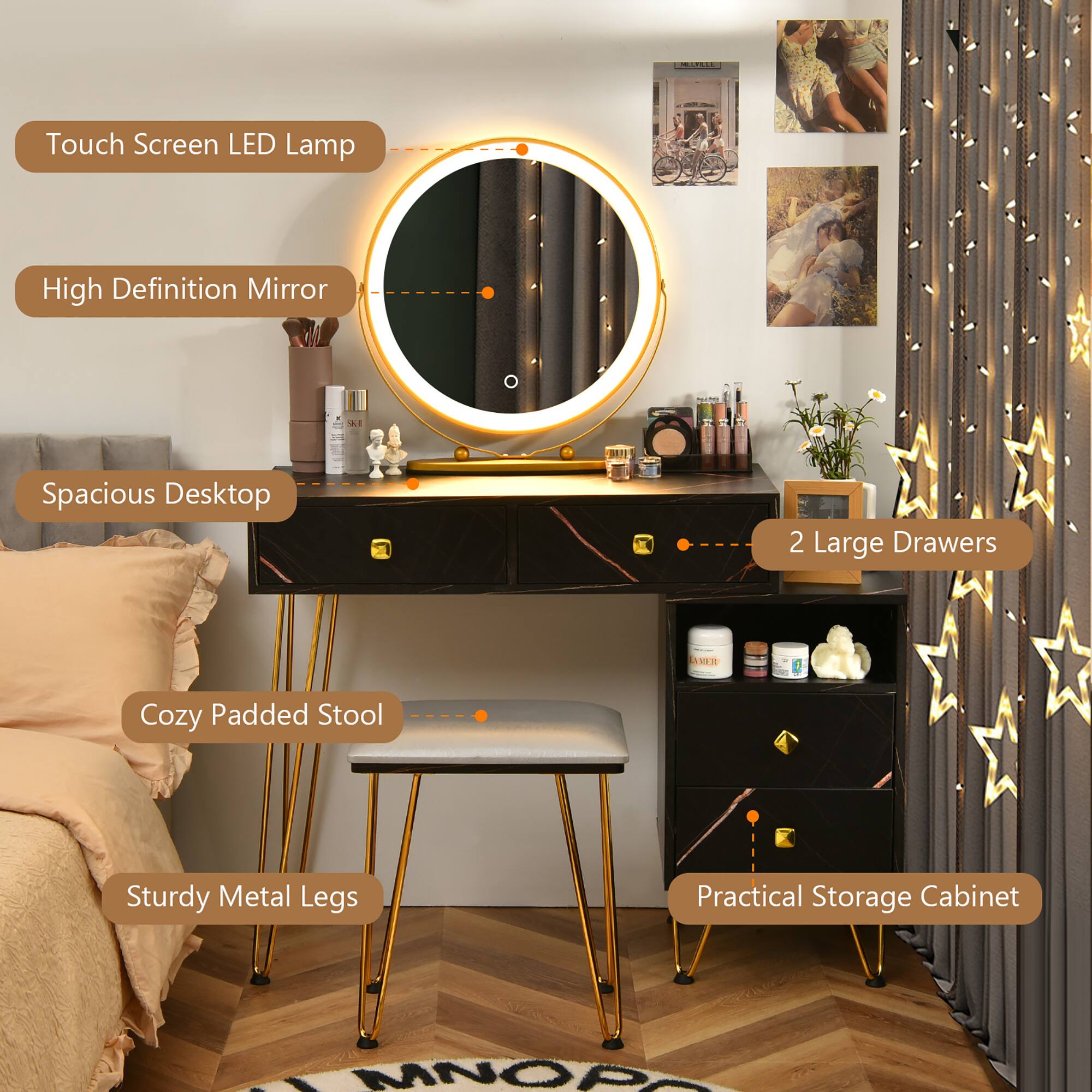 Touch Screen LED Lamp  
High Definition Mirror  
Spacious Desktop  
2 Large Drawers  
Cozy Padded Stool  
Sturdy Metal Legs  
Practical Storage Cabinet