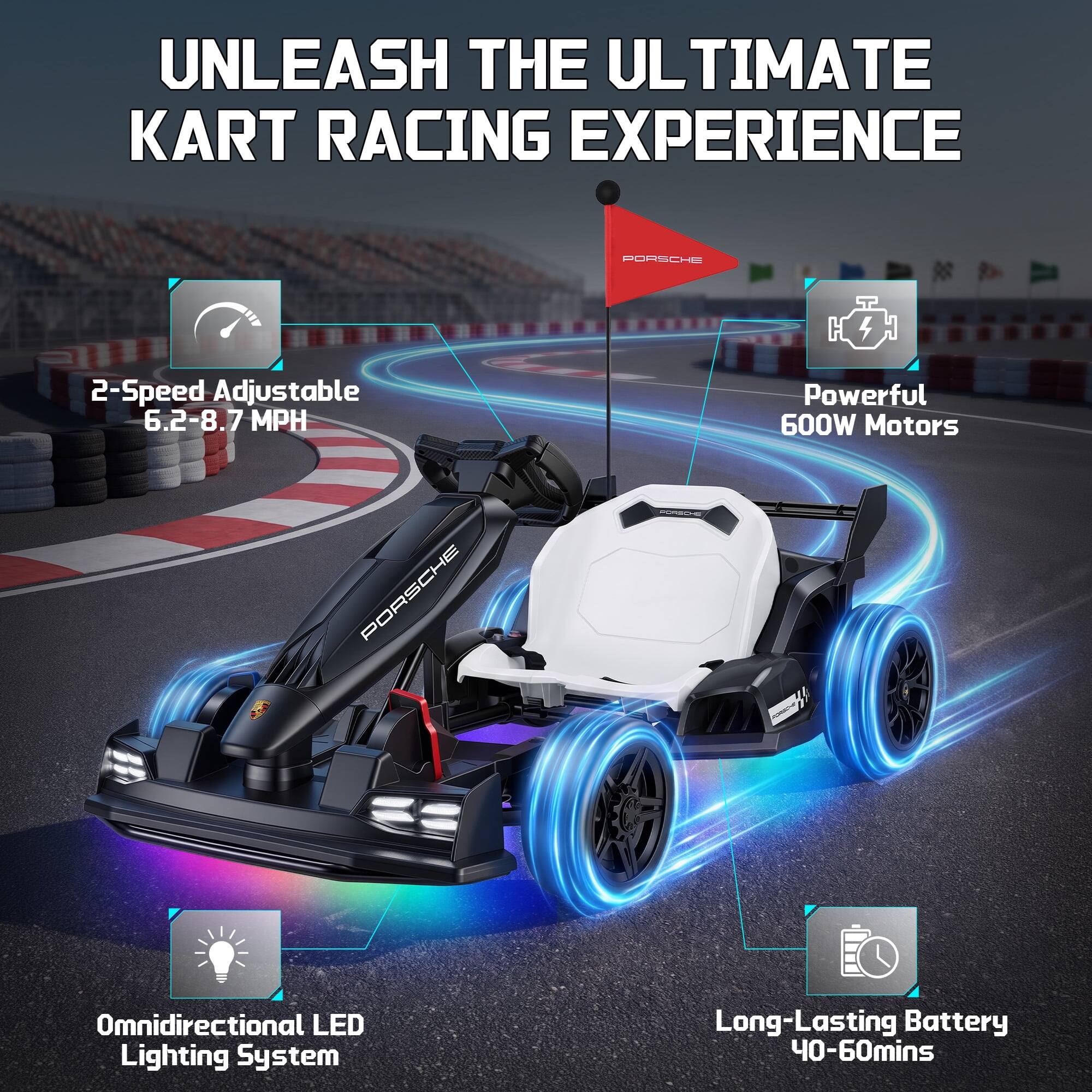 UNLEASH THE ULTIMATE KART RACING EXPERIENCE

PORSCHE

2-Speed Adjustable 6.2-8.7 MPH

Powerful 600W Motors

Omnidirectional LED Lighting System

Long-Lasting Battery 40-60mins