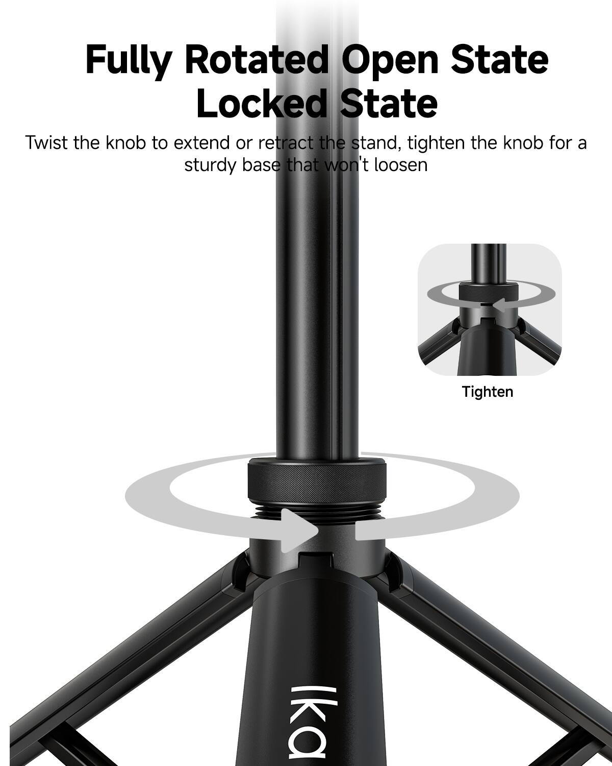 Fully Rotated Open State Locked State

Twist the knob to extend or retract the stand, tighten the knob for a sturdy base that won't loosen

Tighten