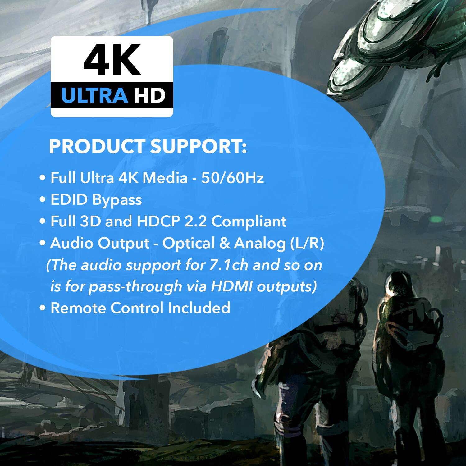 4K ULTRA HD
PRODUCT SUPPORT:
Full Ultra 4K Media - 50/60Hz
EDID Bypass
Full 3D and HDCP 2.2 Compliant
Audio Output - Optical & Analog (L/R)
(The audio support for 7.1ch and so on is for pass-through via HDMI outputs)
Remote Control Included