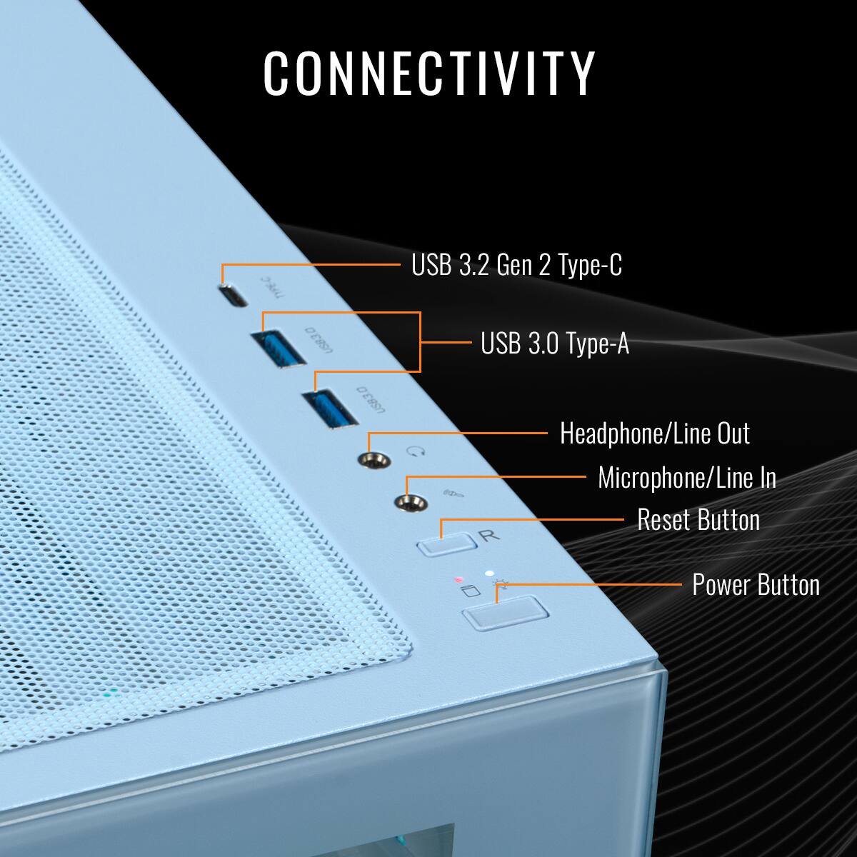 CONNECTIVITY: USB 3.2 Gen 2 Type-C USB 3.0 Type-A Headphone/Line Out Microphone/Line In Reset Button Power Button