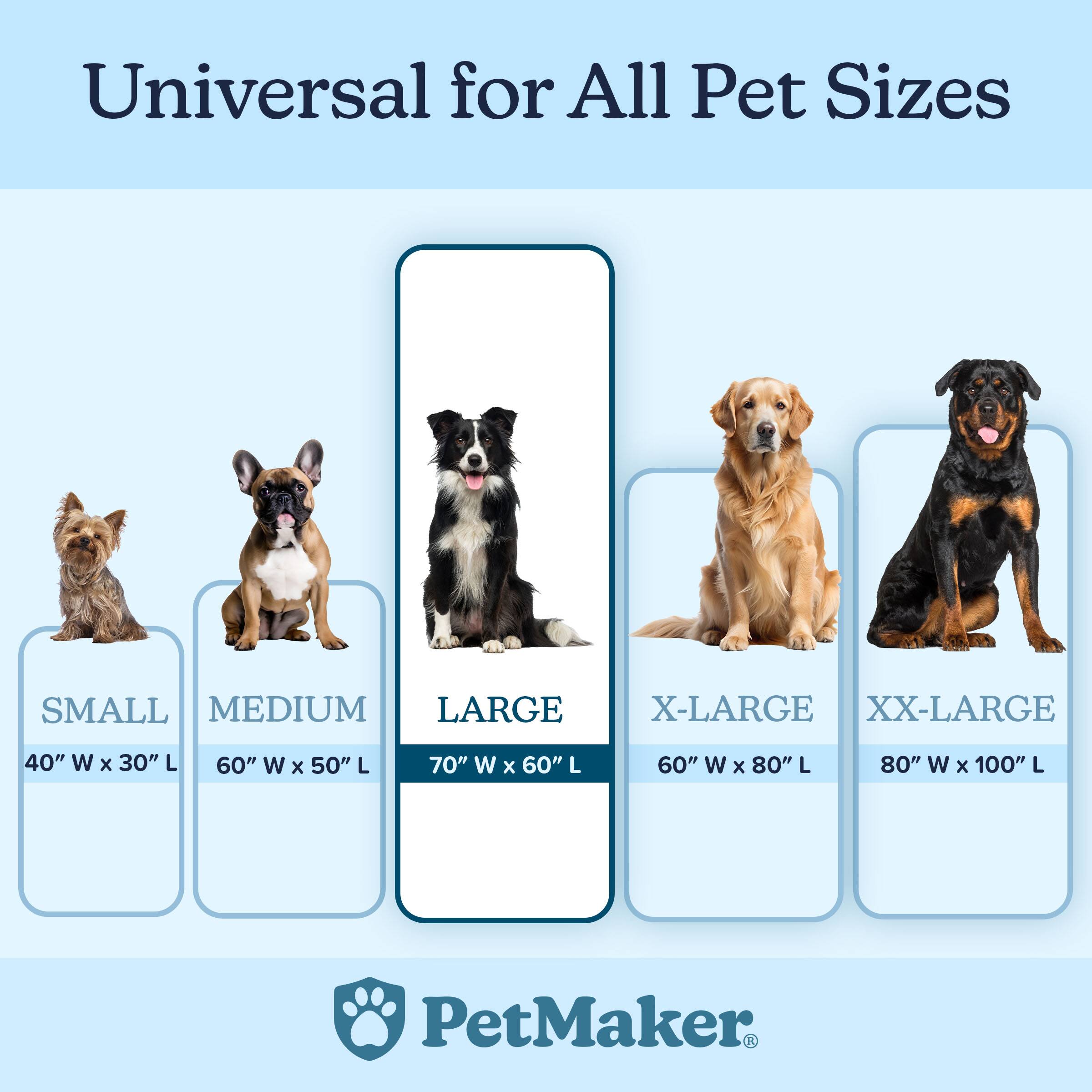 Universal for All Pet Sizes

- SMALL: 40" W x 30" L
- MEDIUM: 60" W x 50" L
- LARGE: 70" W x 60" L
- X-LARGE: 60" W x 80" L
- XX-LARGE: 80" W x 100" L

PetMaker