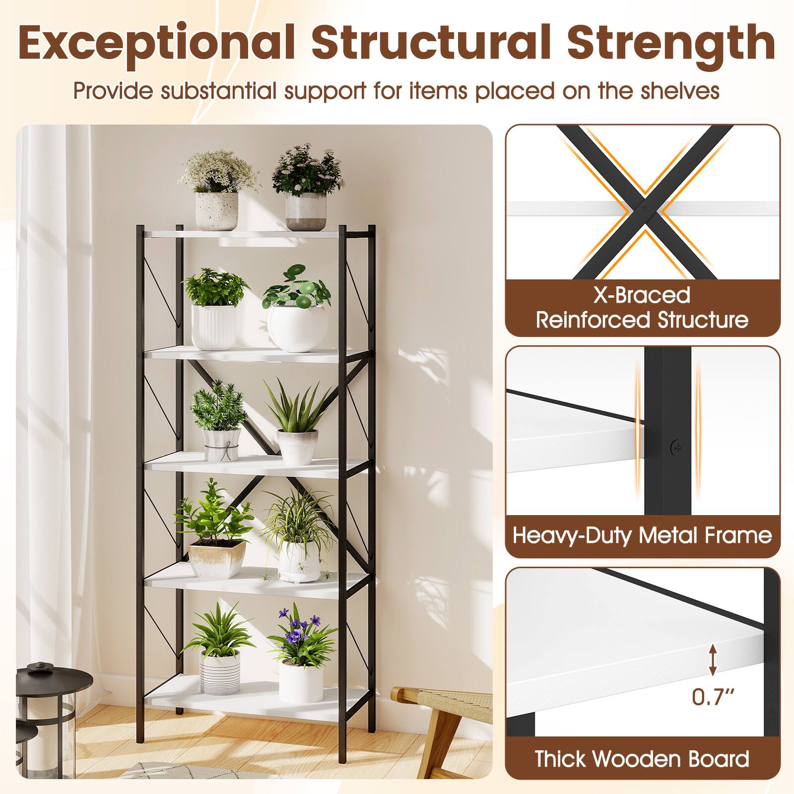 Exceptional Structural Strength  
Provide substantial support for items placed on the shelves

- X-Braced Reinforced Structure
- Heavy-Duty Metal Frame
- 0.7" Thick Wooden Board