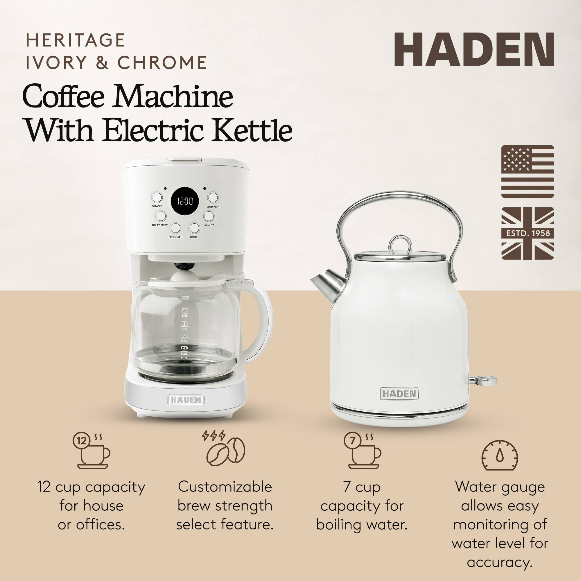HERITAGE IVORY & CHROME Coffee Machine With Electric Kettle HADEN - 12 12-00 - - - -odn : - ESTD. 1958 - FC E  2 HADEN HADEN 12 $5 4 7 5$ 12 cup capacity for house or offices. Customizable brew strength select feature. 7 cup capacity for boiling water. Water gauge allows easy monitoring of water level for accuracy.